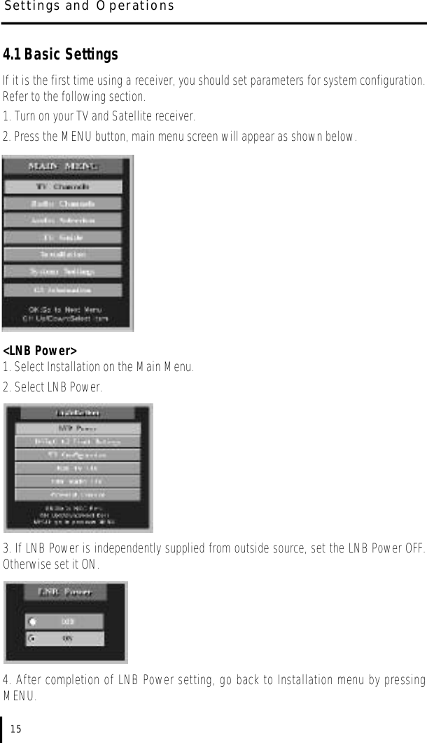Settings and Operations4.1 Basic SettingsIf it is the first time using a receiver, you should set parameters for system configuration.Refer to the following section.1. Turn on your TV and Satellite receiver.2. Press the MENU button, main menu screen will appear as shown below.&lt;LNB Power&gt;1. Select Installation on the Main Menu.2. Select LNB Power.3. If LNB Power is independently supplied from outside source, set the LNB Power OFF.Otherwise set it ON.  4. After completion of LNB Power setting, go back to Installation menu by pressingMENU.15