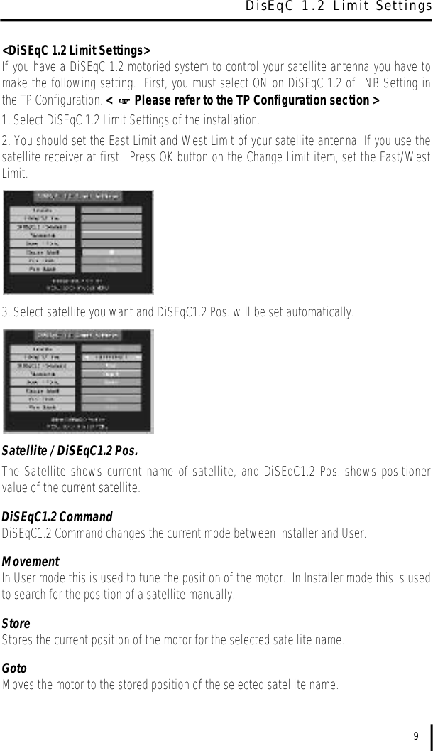 &lt;DiSEqC 1.2 Limit Settings&gt;If you have a DiSEqC 1.2 motoried system to control your satellite antenna you have tomake the following setting.  First, you must select ON on DiSEqC 1.2 of LNB Setting inthe TP Configuration. &lt;   Please refer to the TP Configuration section &gt;1. Select DiSEqC 1.2 Limit Settings of the installation.2. You should set the East Limit and West Limit of your satellite antenna  If you use thesatellite receiver at first.  Press OK button on the Change Limit item, set the East/WestLimit.3. Select satellite you want and DiSEqC1.2 Pos. will be set automatically.Satellite / DiSEqC1.2 Pos.The Satellite shows current name of satellite, and DiSEqC1.2 Pos. shows positionervalue of the current satellite.DiSEqC1.2 CommandDiSEqC1.2 Command changes the current mode between Installer and User.MovementIn User mode this is used to tune the position of the motor.  In Installer mode this is usedto search for the position of a satellite manually.Store Stores the current position of the motor for the selected satellite name.GotoMoves the motor to the stored position of the selected satellite name.9DisEqC 1.2 Limit Settings