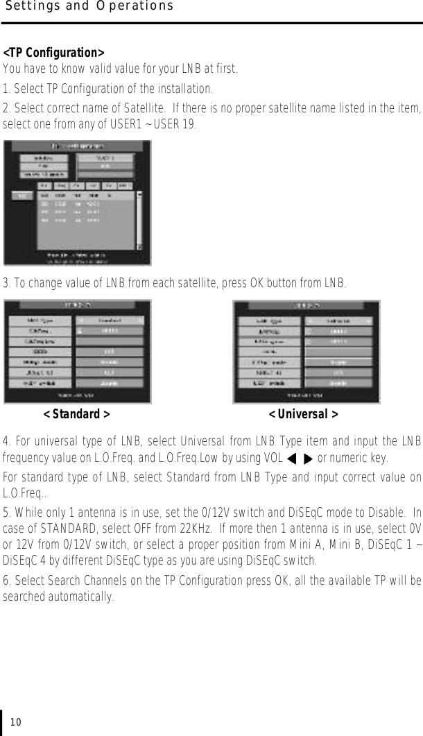 &lt;TP Configuration&gt;You have to know valid value for your LNB at first. 1. Select TP Configuration of the installation.2. Select correct name of Satellite.  If there is no proper satellite name listed in the item,select one from any of USER1 ~ USER 19.3. To change value of LNB from each satellite, press OK button from LNB.  &lt; Standard &gt; &lt; Universal &gt;4. For universal type of LNB, select Universal from LNB Type item and input the LNBfrequency value on L.O.Freq. and L.O.Freq.Low by using VOL  or numeric key.  For standard type of LNB, select Standard from LNB Type and input correct value onL.O.Freq..5. While only 1 antenna is in use, set the 0/12V switch and DiSEqC mode to Disable.  Incase of STANDARD, select OFF from 22KHz.  If more then 1 antenna is in use, select 0Vor 12V from 0/12V switch, or select a proper position from Mini A, Mini B, DiSEqC 1 ~DiSEqC 4 by different DiSEqC type as you are using DiSEqC switch.6. Select Search Channels on the TP Configuration press OK, all the available TP will besearched automatically.10Settings and Operations