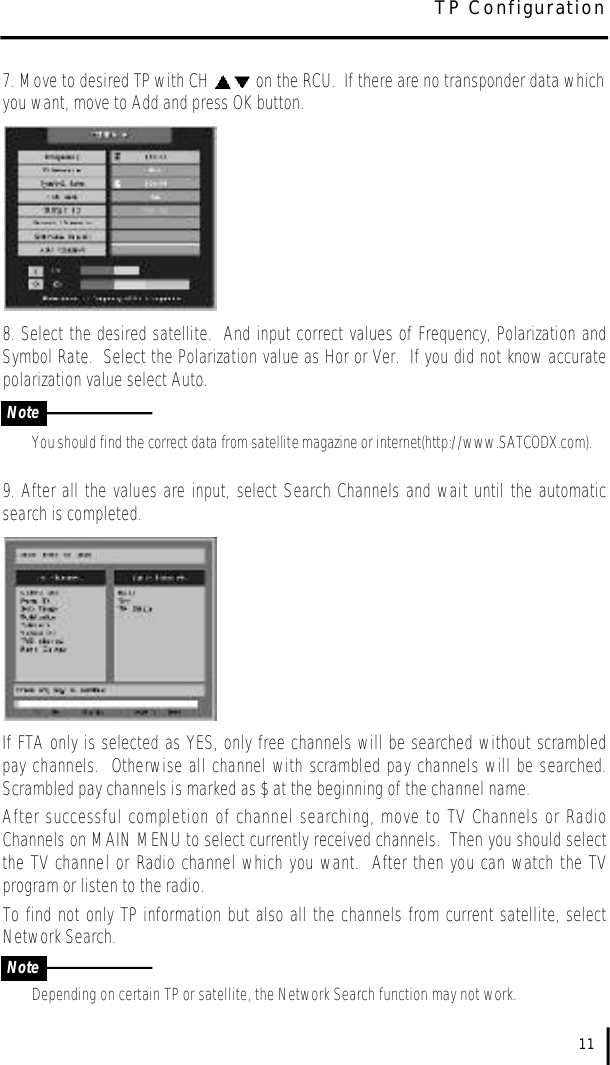 7. Move to desired TP with CH  on the RCU.  If there are no transponder data whichyou want, move to Add and press OK button.8. Select the desired satellite.  And input correct values of Frequency, Polarization andSymbol Rate.  Select the Polarization value as Hor or Ver.  If you did not know accuratepolarization value select Auto. You should find the correct data from satellite magazine or internet(http://www.SATCODX.com).9. After all the values are input, select Search Channels and wait until the automaticsearch is completed.  If FTA only is selected as YES, only free channels will be searched without scrambledpay channels.  Otherwise all channel with scrambled pay channels will be searched.Scrambled pay channels is marked as $ at the beginning of the channel name.  After successful completion of channel searching, move to TV Channels or RadioChannels on MAIN MENU to select currently received channels.  Then you should selectthe TV channel or Radio channel which you want.  After then you can watch the TVprogram or listen to the radio.To find not only TP information but also all the channels from current satellite, selectNetwork Search.Depending on certain TP or satellite, the Network Search function may not work.11NoteNoteTP Configuration