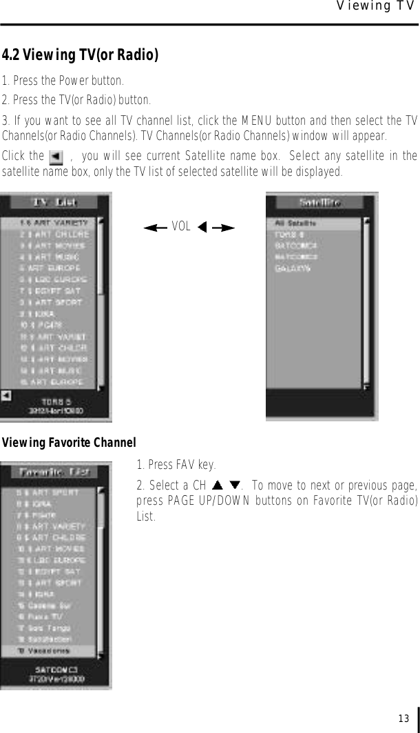 4.2 Viewing TV(or Radio)1. Press the Power button.2. Press the TV(or Radio) button.  3. If you want to see all TV channel list, click the MENU button and then select the TVChannels(or Radio Channels). TV Channels(or Radio Channels) window will appear.  Click the      ,  you will see current Satellite name box.  Select any satellite in thesatellite name box, only the TV list of selected satellite will be displayed.Viewing Favorite Channel1. Press FAV key.2. Select a CH  .  To move to next or previous page,press PAGE UP/DOWN buttons on Favorite TV(or Radio)List.  13VOL  Viewing TV