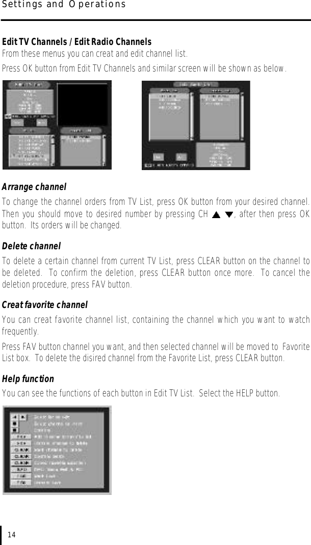 Edit TV Channels / Edit Radio ChannelsFrom these menus you can creat and edit channel list.  Press OK button from Edit TV Channels and similar screen will be shown as below.Arrange channelTo change the channel orders from TV List, press OK button from your desired channel.Then you should move to desired number by pressing CH  , after then press OKbutton.  Its orders will be changed.Delete channelTo delete a certain channel from current TV List, press CLEAR button on the channel tobe deleted.  To confirm the deletion, press CLEAR button once more.  To cancel thedeletion procedure, press FAV button.Creat favorite channelYou can creat favorite channel list, containing the channel which you want to watchfrequently.  Press FAV button channel you want, and then selected channel will be moved to FavoriteList box.  To delete the disired channel from the Favorite List, press CLEAR button.Help functionYou can see the functions of each button in Edit TV List.  Select the HELP button.14Settings and Operations