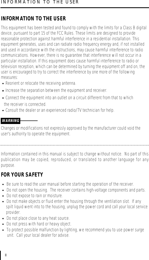 INFORMATION TO THE USERIIINFORMATION TO THE USERThis equipment has been tested and found to comply with the limits for a Class B digitaldevice, pursuant to part 15 of the FCC Rules. These limits are designed to providereasonable protection against harmful interference in a residential installation. Thisequipment generates, uses and can radiate radio frequency energy and, if not installedand used in accordance with the instructions, may cause harmful interference to radiocommunications. However, there is no guarantee that interference will not occur in aparticular installation. If this equipment does cause harmful interference to radio ortelevision reception, which can be determined by turning the equipment off and on, theuser is encouraged to try to correct the interference by one more of the followingmeasures:Reorient or relocate the receiving antenna.Increase the separation between the equipment and receiver.Connect the equipment into an outlet on a circuit different from that to which the receiver is connected.Consult the dealer or an experienced radio/TV technician for help.Changes or modifications not expressly approved by the manufacturer could void theuser&apos;s authority to operate the equipment.WARNINGInformation contained in this manual is subject to change without notice.  No part of thispublication may be copied, reproduced, or translated to another language for anypurpose.FOR YOUR SAFETYBe sure to read the user manual before starting the operation of the receiver.Do not open the housing.  The receiver contains high-voltage components and parts.Do not expose to rain or moisture.Do not make objects or fluid enter the housing through the ventilation slot.  If any spilt liquid went into to the housing, unplug the power cord and call your local serviceprovider.Do not place close to any heat source.Do not press with hard or heavy object.To protect possible malfunction by lighting, we recommend you to use power surgeunit.  Call your local dealer for advise.