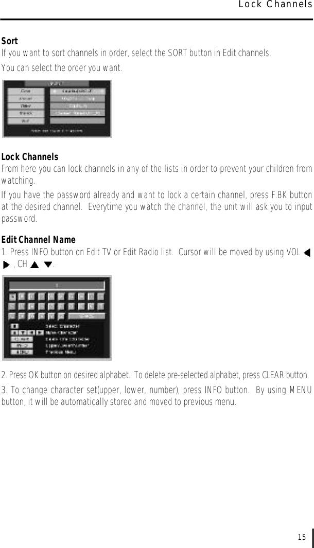 SortIf you want to sort channels in order, select the SORT button in Edit channels.  You can select the order you want.Lock ChannelsFrom here you can lock channels in any of the lists in order to prevent your children fromwatching.  If you have the password already and want to lock a certain channel, press F.BK buttonat the desired channel.  Everytime you watch the channel, the unit will ask you to inputpassword.Edit Channel Name1. Press INFO button on Edit TV or Edit Radio list.  Cursor will be moved by using VOL , CH  .2. Press OK button on desired alphabet.  To delete pre-selected alphabet, press CLEAR button.3. To change character set(upper, lower, number), press INFO button.  By using MENUbutton, it will be automatically stored and moved to previous menu.15Lock Channels