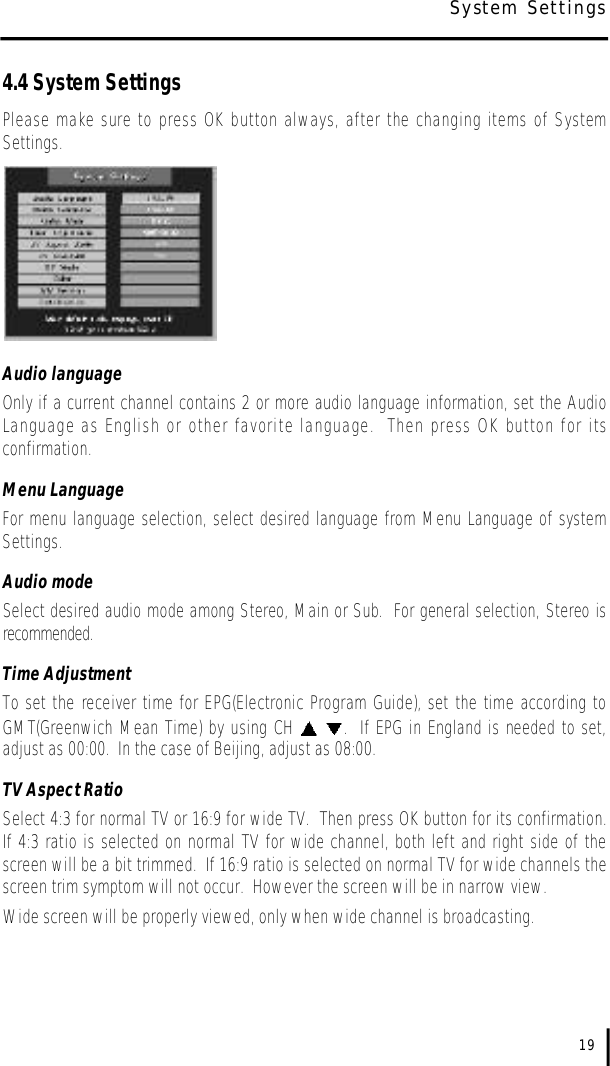 4.4 System SettingsPlease make sure to press OK button always, after the changing items of SystemSettings.Audio languageOnly if a current channel contains 2 or more audio language information, set the AudioLanguage as English or other favorite language.  Then press OK button for itsconfirmation.Menu LanguageFor menu language selection, select desired language from Menu Language of systemSettings.  Audio modeSelect desired audio mode among Stereo, Main or Sub.  For general selection, Stereo isr e c o m m e n d e d .Time AdjustmentTo set the receiver time for EPG(Electronic Program Guide), set the time according toGMT(Greenwich Mean Time) by using CH  .  If EPG in England is needed to set,adjust as 00:00.  In the case of Beijing, adjust as 08:00.TV Aspect RatioSelect 4:3 for normal TV or 16:9 for wide TV.  Then press OK button for its confirmation.If 4:3 ratio is selected on normal TV for wide channel, both left and right side of thescreen will be a bit trimmed.  If 16:9 ratio is selected on normal TV for wide channels thescreen trim symptom will not occur.  However the screen will be in narrow view.Wide screen will be properly viewed, only when wide channel is broadcasting.19System Settings