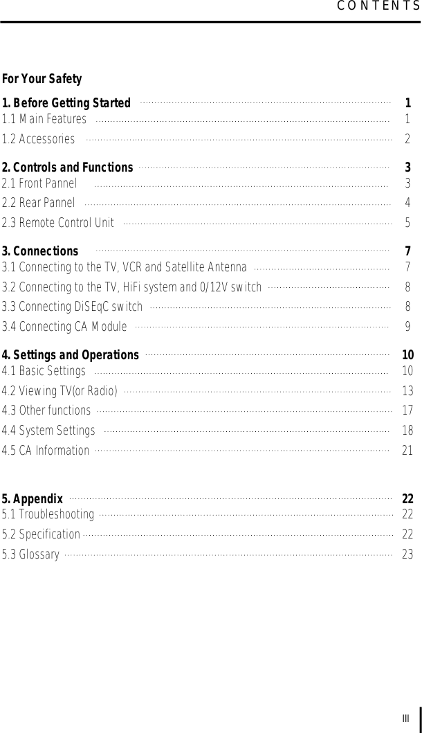 For Your Safety1. Before Getting Started 11.1 Main Features 11.2 Accessories 22. Controls and Functions 32.1 Front Pannel 32.2 Rear Pannel 42.3 Remote Control Unit 53. Connections 73.1 Connecting to the TV, VCR and Satellite Antenna 73.2 Connecting to the TV, HiFi system and 0/12V switch 83.3 Connecting DiSEqC switch 83.4 Connecting CA Module 94. Settings and Operations 104.1 Basic Settings 104.2 Viewing TV(or Radio) 134.3 Other functions 174.4 System Settings 184.5 CA Information 215. Appendix 225.1 Troubleshooting 225.2 Specification 225.3 Glossary 23IIIC O N T E N T S