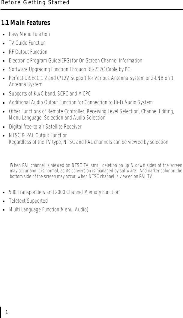 1.1 Main FeaturesEasy Menu FunctionTV Guide FunctionRF Output FunctionElectronic Program Guide(EPG) for On Screen Channel InformationSoftware Upgrading Function Through RS-232C Cable by PCPerfect DiSEqC 1.2 and 0/12V Support for Various Antenna System or 2-LNB on 1 Antenna SystemSupports of Ku/C band, SCPC and MCPCAdditional Audio Output Function for Connection to Hi-Fi Audio SystemOther Functions of Remote Controller, Receiving Level Selection, Channel Editing, Menu Language  Selection and Audio SelectionDigital free-to-air Satellite ReceiverNTSC &amp; PAL Output FunctionRegardless of the TV type, NTSC and PAL channels can be viewed by selectionWhen PAL channel is viewed on NTSC TV, small deletion on up &amp; down sides of the screenmay occur and it is normal, as its conversion is managed by software.  And darker color on thebottom side of the screen may occur, when NTSC channel is viewed on PAL TV.500 Transponders and 2000 Channel Memory FunctionTeletext SupportedMulti Language Function(Menu, Audio)Before Getting Started1