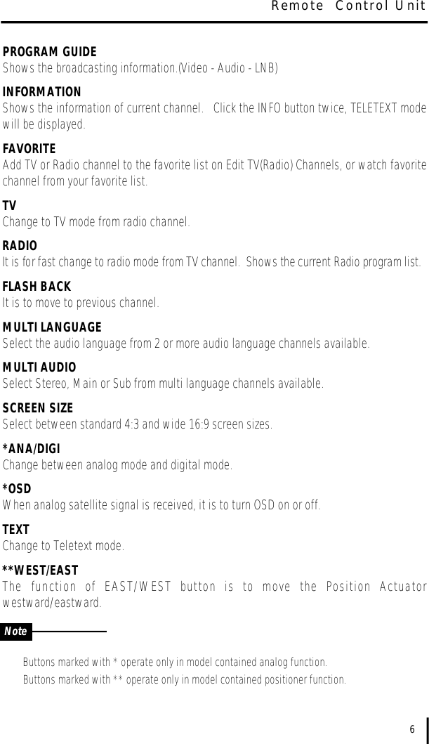 PROGRAM GUIDEShows the broadcasting information.(Video - Audio - LNB)INFORMATIONShows the information of current channel.   Click the INFO button twice, TELETEXT modewill be displayed. FAVORITEAdd TV or Radio channel to the favorite list on Edit TV(Radio) Channels, or watch favoritechannel from your favorite list.TVChange to TV mode from radio channel. RADIOIt is for fast change to radio mode from TV channel.  Shows the current Radio program list.FLASH BACKIt is to move to previous channel. MULTI LANGUAGESelect the audio language from 2 or more audio language channels available. MULTI AUDIOSelect Stereo, Main or Sub from multi language channels available. SCREEN SIZESelect between standard 4:3 and wide 16:9 screen sizes. *ANA/DIGIChange between analog mode and digital mode.*OSDWhen analog satellite signal is received, it is to turn OSD on or off.TEXTChange to Teletext mode.**WEST/EASTThe  function  of  EAST/WEST  button  is  to  move  the  Position  Actuatorwestward/eastward.Buttons marked with * operate only in model contained analog function.Buttons marked with ** operate only in model contained positioner function. 6Remote  Control UnitNote