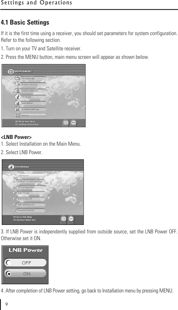 S e t t i n g s   a n d   O p e r a t i o n s4.1 Basic SettingsIf it is the first time using a receiver, you should set parameters for system configuration.Refer to the following section.1. Turn on your TV and Satellite receiver.2. Press the MENU button, main menu screen will appear as shown below.&lt;LNB Power&gt;1. Select Installation on the Main Menu.2. Select LNB Power.3. If LNB Power is independently supplied from outside source, set the LNB Power OFF.Otherwise set it ON.  4. After completion of LNB Power setting, go back to Installation menu by pressing MENU.9