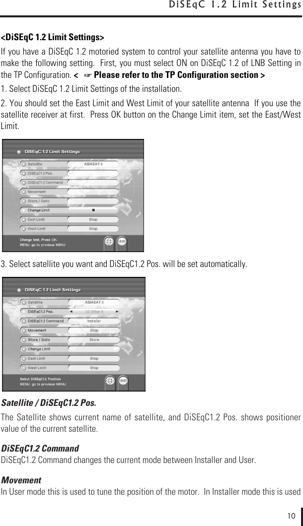 &lt;DiSEqC 1.2 Limit Settings&gt;If you have a DiSEqC 1.2 motoried system to control your satellite antenna you have tomake the following setting.  First, you must select ON on DiSEqC 1.2 of LNB Setting inthe TP Configuration. &lt;   Please refer to the TP Configuration section &gt;1. Select DiSEqC 1.2 Limit Settings of the installation.2. You should set the East Limit and West Limit of your satellite antenna  If you use thesatellite receiver at first.  Press OK button on the Change Limit item, set the East/WestLimit.3. Select satellite you want and DiSEqC1.2 Pos. will be set automatically.Satellite / DiSEqC1.2 Pos.The Satellite  shows  current  name  of  satellite,  and DiSEqC1.2  Pos.  shows positionervalue of the current satellite.DiSEqC1.2 CommandDiSEqC1.2 Command changes the current mode between Installer and User.MovementIn User mode this is used to tune the position of the motor.  In Installer mode this is used10D i S E q C   1 . 2   L i m i t   S e t t i n g s