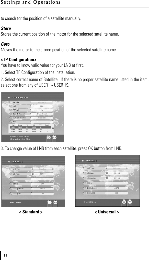 to search for the position of a satellite manually.Store Stores the current position of the motor for the selected satellite name.GotoMoves the motor to the stored position of the selected satellite name.&lt;TP Configuration&gt;You have to know valid value for your LNB at first. 1. Select TP Configuration of the installation.2. Select correct name of Satellite.  If there is no proper satellite name listed in the item,select one from any of USER1 ~ USER 19.3. To change value of LNB from each satellite, press OK button from LNB.  &lt; Standard &gt; &lt; Universal &gt;11S e t t i n g s   a n d   O p e r a t i o n s