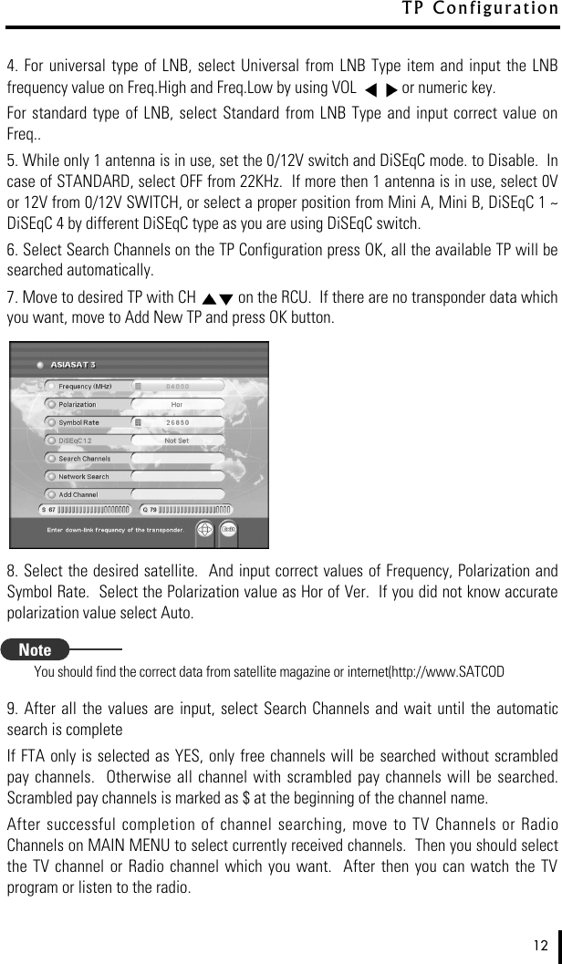 4. For universal  type of  LNB,  select Universal from LNB  Type  item  and  input  the LNBfrequency value on Freq.High and Freq.Low by using VOL  or numeric key.  For  standard  type  of  LNB,  select  Standard from LNB Type and input correct value onFreq..5. While only 1 antenna is in use, set the 0/12V switch and DiSEqC mode. to Disable.  Incase of STANDARD, select OFF from 22KHz.  If more then 1 antenna is in use, select 0Vor 12V from 0/12V SWITCH, or select a proper position from Mini A, Mini B, DiSEqC 1 ~DiSEqC 4 by different DiSEqC type as you are using DiSEqC switch.6. Select Search Channels on the TP Configuration press OK, all the available TP will besearched automatically.7. Move to desired TP with CH  on the RCU.  If there are no transponder data whichyou want, move to Add New TP and press OK button.8. Select the desired satellite.  And input correct values of Frequency, Polarization andSymbol Rate.  Select the Polarization value as Hor of Ver.  If you did not know accuratepolarization value select Auto. You should find the correct data from satellite magazine or internet(http://www.SATCOD9. After  all  the values  are input,  select  Search Channels and  wait until  the automaticsearch is completeIf FTA only is selected as YES, only free channels will be searched without scrambledpay  channels.   Otherwise  all channel  with scrambled  pay  channels  will  be  searched.Scrambled pay channels is marked as $ at the beginning of the channel name.  After  successful  completion  of  channel searching, move to TV Channels  or  RadioChannels on MAIN MENU to select currently received channels.  Then you should selectthe  TV  channel  or Radio  channel which  you  want.    After then you can watch  the  TVprogram or listen to the radio.12T P   C o n f i g u r a t i o nNote