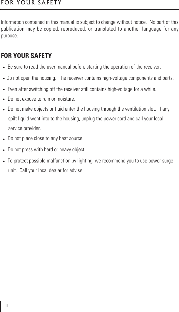 Information contained in this manual is subject to change without notice.  No part of thispublication  may  be  copied,  reproduced,  or  translated  to  another  language for  anypurpose.FOR YOUR SAFETYBe sure to read the user manual before starting the operation of the receiver.Do not open the housing.  The receiver contains high-voltage components and parts.Even after switching off the receiver still contains high-voltage for a while.Do not expose to rain or moisture.Do not make objects or fluid enter the housing through the ventilation slot.  If any spilt liquid went into to the housing, unplug the power cord and call your local service provider.Do not place close to any heat source.Do not press with hard or heavy object.To protect possible malfunction by lighting, we recommend you to use power surgeunit.  Call your local dealer for advise.F O R   Y O U R   S A F E T YII