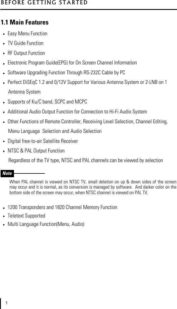 1.1 Main FeaturesEasy Menu FunctionTV Guide FunctionRF Output FunctionElectronic Program Guide(EPG) for On Screen Channel InformationSoftware Upgrading Function Through RS-232C Cable by PCPerfect DiSEqC 1.2 and 0/12V Support for Various Antenna System or 2-LNB on 1 Antenna SystemSupports of Ku/C band, SCPC and MCPCAdditional Audio Output Function for Connection to Hi-Fi Audio SystemOther Functions of Remote Controller, Receiving Level Selection, Channel Editing, Menu Language  Selection and Audio SelectionDigital free-to-air Satellite ReceiverNTSC &amp; PAL Output FunctionRegardless of the TV type, NTSC and PAL channels can be viewed by selectionWhen PAL channel  is viewed on NTSC TV, small deletion  on up &amp; down sides of the  screenmay occur and it is normal, as its conversion is managed by software.  And darker color on thebottom side of the screen may occur, when NTSC channel is viewed on PAL TV.1200 Transponders and 1820 Channel Memory FunctionTeletext SupportedMulti Language Function(Menu, Audio)BEFORE GETTING STARTED1Note