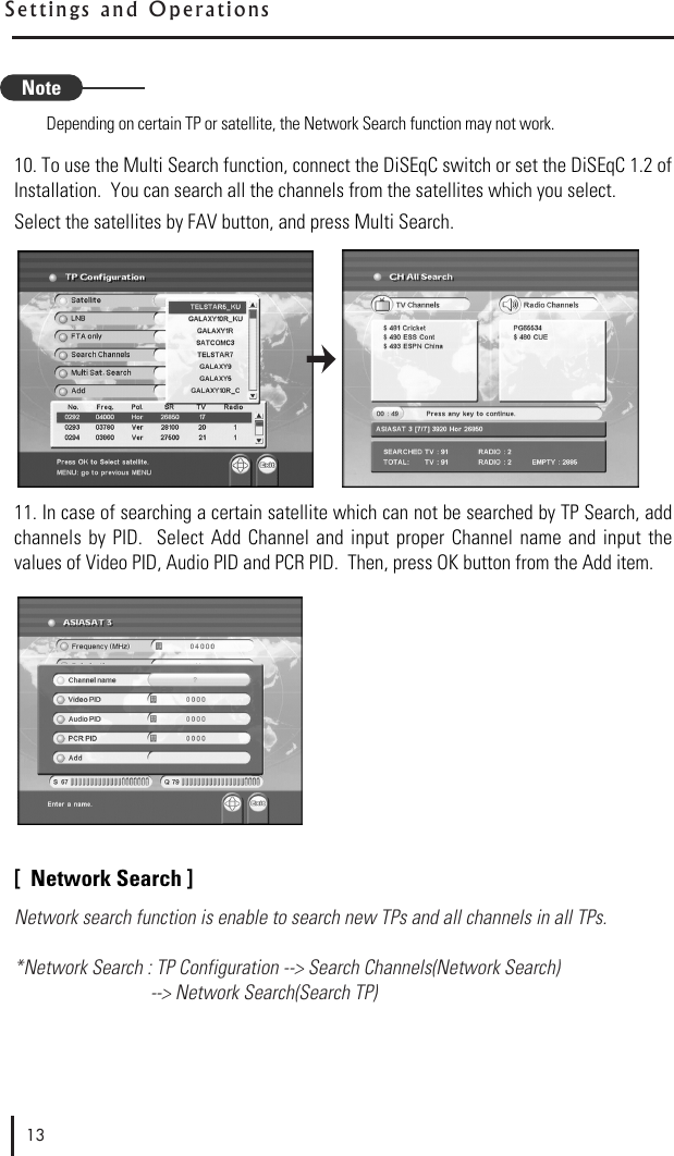 Depending on certain TP or satellite, the Network Search function may not work.10. To use the Multi Search function, connect the DiSEqC switch or set the DiSEqC 1.2 ofInstallation.  You can search all the channels from the satellites which you select.Select the satellites by FAV button, and press Multi Search.11. In case of searching a certain satellite which can not be searched by TP Search, addchannels  by  PID.   Select Add  Channel and  input  proper Channel  name  and  input  thevalues of Video PID, Audio PID and PCR PID.  Then, press OK button from the Add item.[  Network Search ]Network search function is enable to search new TPs and all channels in all TPs.*Network Search : TP Configuration --&gt; Search Channels(Network Search) --&gt; Network Search(Search TP)13S e ttings  a n d   O p e r a t i o n sNote
