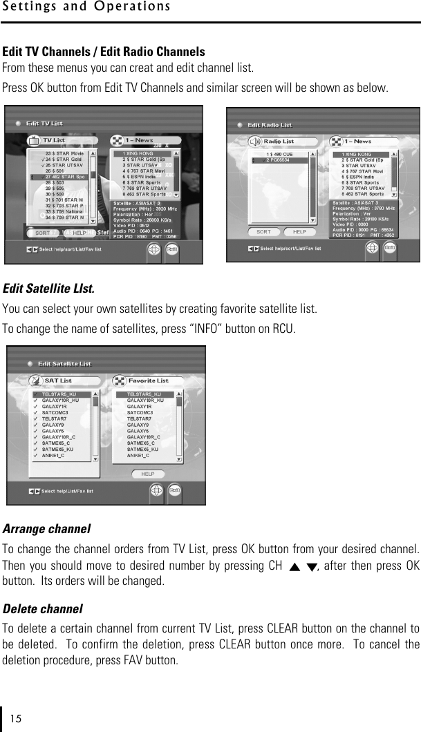 Edit TV Channels / Edit Radio ChannelsFrom these menus you can creat and edit channel list.  Press OK button from Edit TV Channels and similar screen will be shown as below.Edit Satellite LIst.You can select your own satellites by creating favorite satellite list. To change the name of satellites, press “INFO” button on RCU.Arrange channelTo change the channel orders from TV List, press OK button from your desired channel.Then  you should  move  to desired number  by pressing  CH  , after then press OKbutton.  Its orders will be changed.Delete channelTo delete a certain channel from current TV List, press CLEAR button on the channel tobe  deleted.   To confirm  the deletion, press CLEAR button  once more.  To cancel  thedeletion procedure, press FAV button.15S e t t i n g s   a n d   O p e r a t i o n s