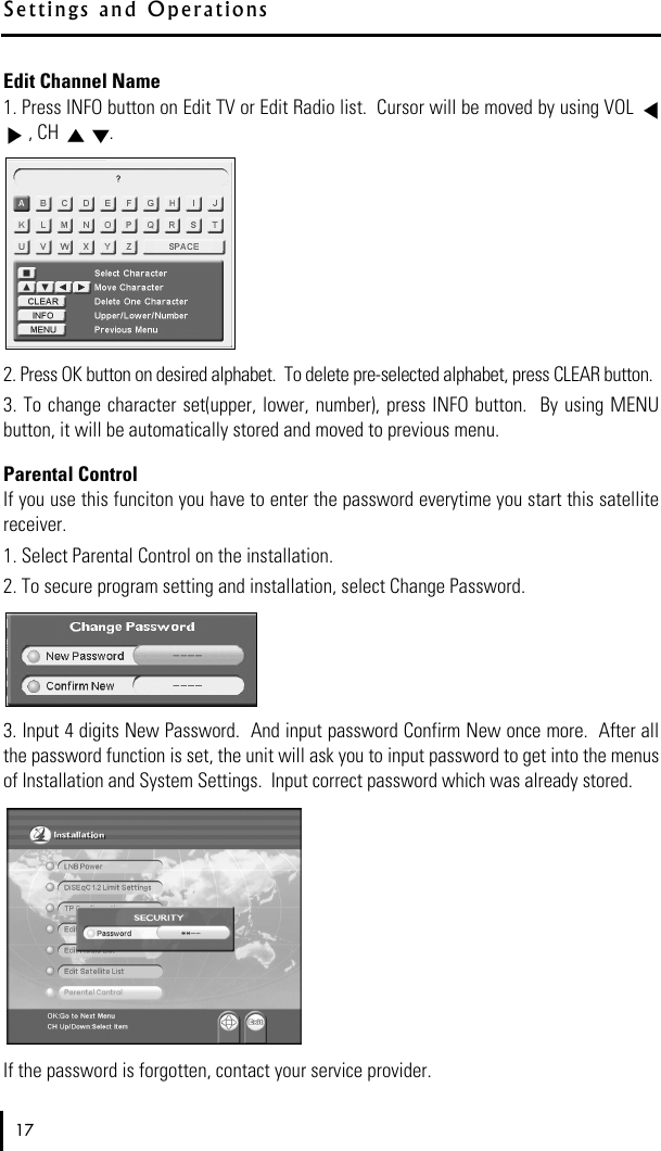 Edit Channel Name1. Press INFO button on Edit TV or Edit Radio list.  Cursor will be moved by using VOL , CH  .2. Press OK button on desired alphabet.  To delete pre-selected alphabet, press CLEAR button.3. To change character set(upper, lower, number), press INFO button.  By using MENUbutton, it will be automatically stored and moved to previous menu.Parental ControlIf you use this funciton you have to enter the password everytime you start this satellitereceiver.1. Select Parental Control on the installation. 2. To secure program setting and installation, select Change Password.3. Input 4 digits New Password.  And input password Confirm New once more.  After allthe password function is set, the unit will ask you to input password to get into the menusof Installation and System Settings.  Input correct password which was already stored.If the password is forgotten, contact your service provider.17S e t t i n g s   a n d   O p e r a t i o n s