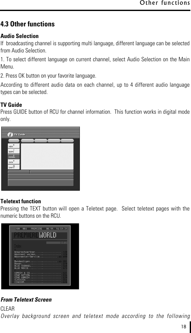 4.3 Other functionsAudio SelectionIf  broadcasting channel is supporting multi language, different language can be selectedfrom Audio Selection.  1. To select different language on current channel, select Audio Selection on the MainMenu.2. Press OK button on your favorite language.According to  different audio  data on  each channel, up  to  4  different  audio  languagetypes can be selected.TV GuidePress GUIDE button of RCU for channel information.  This function works in digital modeonly.Teletext functionPressing  the TEXT  button will open  a  Teletext  page.   Select  teletext  pages with thenumeric buttons on the RCU.From Teletext ScreenCLEAROverlay  background  screen  and  teletext  mode  according  to  the  following18O t h e r  functi o n s