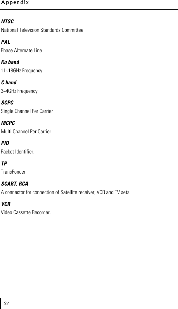 NTSCNational Television Standards CommitteePALPhase Alternate LineKu band11~18GHz Frequency C band3~4GHz Frequency SCPCSingle Channel Per CarrierMCPCMulti Channel Per CarrierPIDPacket Identifier. TPTransPonder SCART, RCAA connector for connection of Satellite receiver, VCR and TV sets.VCRVideo Cassette Recorder.A p p e n d i x27