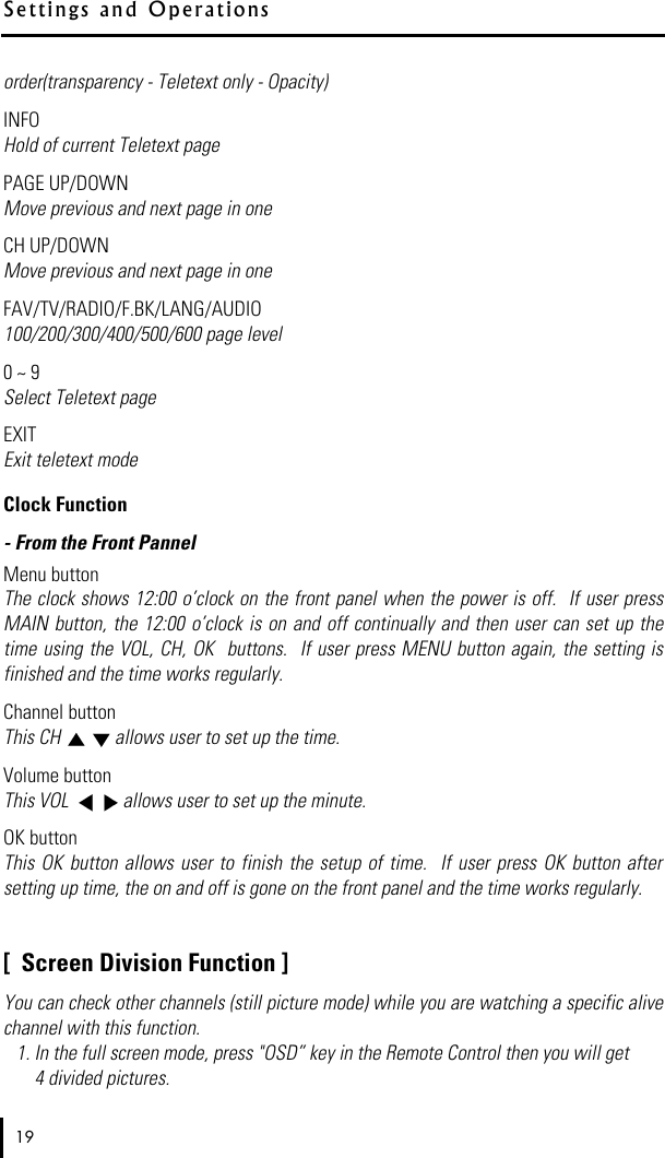 order(transparency - Teletext only - Opacity)INFOHold of current Teletext pagePAGE UP/DOWNMove previous and next page in oneCH UP/DOWNMove previous and next page in oneFAV/TV/RADIO/F.BK/LANG/AUDIO100/200/300/400/500/600 page level0 ~ 9 Select Teletext pageEXITExit teletext modeClock Function- From the Front PannelMenu buttonThe clock shows 12:00 o’clock on the front panel when the power is off.  If user pressMAIN button, the 12:00 o’clock is on and  off continually and  then user can  set up thetime using the VOL,  CH, OK  buttons.   If user press MENU button again, the setting isfinished and the time works regularly.Channel buttonThis CH  allows user to set up the time.Volume buttonThis VOL  allows user to set up the minute.OK buttonThis  OK button allows user to finish the setup of time.  If  user  press OK button aftersetting up time, the on and off is gone on the front panel and the time works regularly.[  Screen Division Function ]You can check other channels (still picture mode) while you are watching a specific alivechannel with this function.1. In the full screen mode, press &quot;OSD” key in the Remote Control then you will get4 divided pictures. 19S e t t i ngs and   O p e r a t i o n s