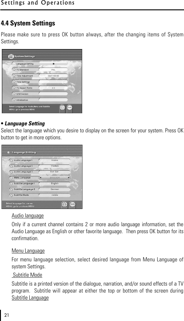 4.4 System SettingsPlease make  sure  to  press  OK  button always,  after the changing  items of SystemSettings.• Language SettingSelect the language which you desire to display on the screen for your system. Press OKbutton to get in more options.Audio languageOnly if  a  current channel  contains 2 or  more audio language  information, set  theAudio Language as English or other favorite language.  Then press OK button for itsconfirmation.Menu LanguageFor  menu  language selection, select  desired  language  from Menu  Language ofsystem Settings.   Subtitle ModeSubtitle is a printed version of the dialogue, narration, and/or sound effects of a TVprogram.  Subtitle  will  appear  at either  the  top or  bottom  of  the screen duringSubtitle Language21S e t t i ngs and   O p e r a t i o n s