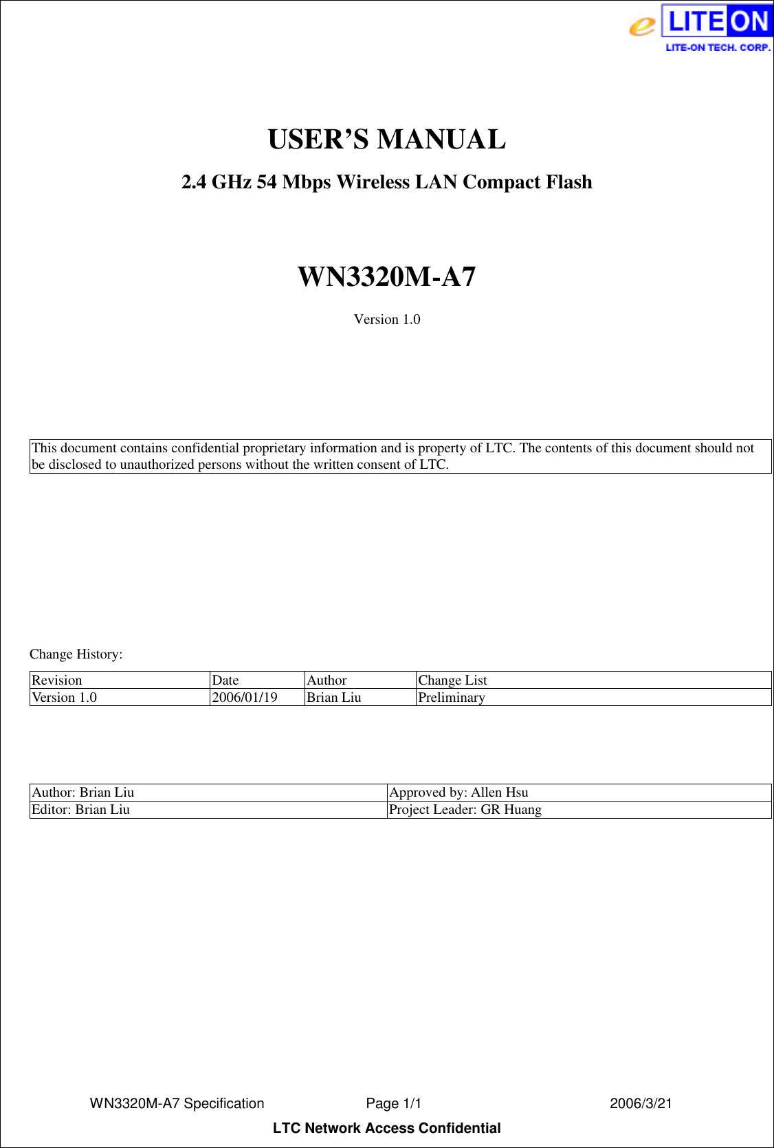  WN3320M-A7 Specification               Page 1/1                          2006/3/21 LTC Network Access Confidential  USER’S MANUAL 2.4 GHz 54 Mbps Wireless LAN Compact Flash  WN3320M-A7 Version 1.0     This document contains confidential proprietary information and is property of LTC. The contents of this document should not be disclosed to unauthorized persons without the written consent of LTC.          Change History: Revision Date Author Change List Version 1.0 2006/01/19 Brian Liu Preliminary    Author: Brian Liu Approved by: Allen Hsu Editor: Brian Liu Project Leader: GR Huang  