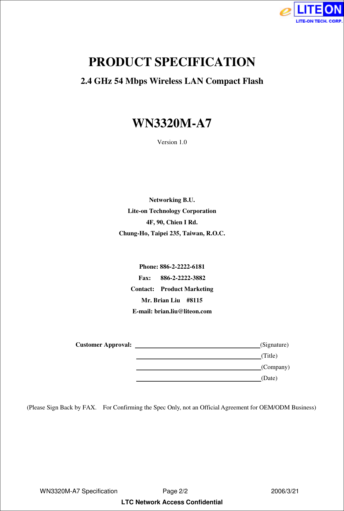  WN3320M-A7 Specification               Page 2/2                          2006/3/21 LTC Network Access Confidential  PRODUCT SPECIFICATION 2.4 GHz 54 Mbps Wireless LAN Compact Flash  WN3320M-A7 Version 1.0     Networking B.U. Lite-on Technology Corporation 4F, 90, Chien I Rd. Chung-Ho, Taipei 235, Taiwan, R.O.C.   Phone: 886-2-2222-6181 Fax:   886-2-2222-3882 Contact:  Product Marketing Mr. Brian Liu  #8115 E-mail: brian.liu@liteon.com    Customer Approval:                                          (Signature)                                                                      (Title)                                                                      (Company)                                                                      (Date)   (Please Sign Back by FAX.  For Confirming the Spec Only, not an Official Agreement for OEM/ODM Business) 