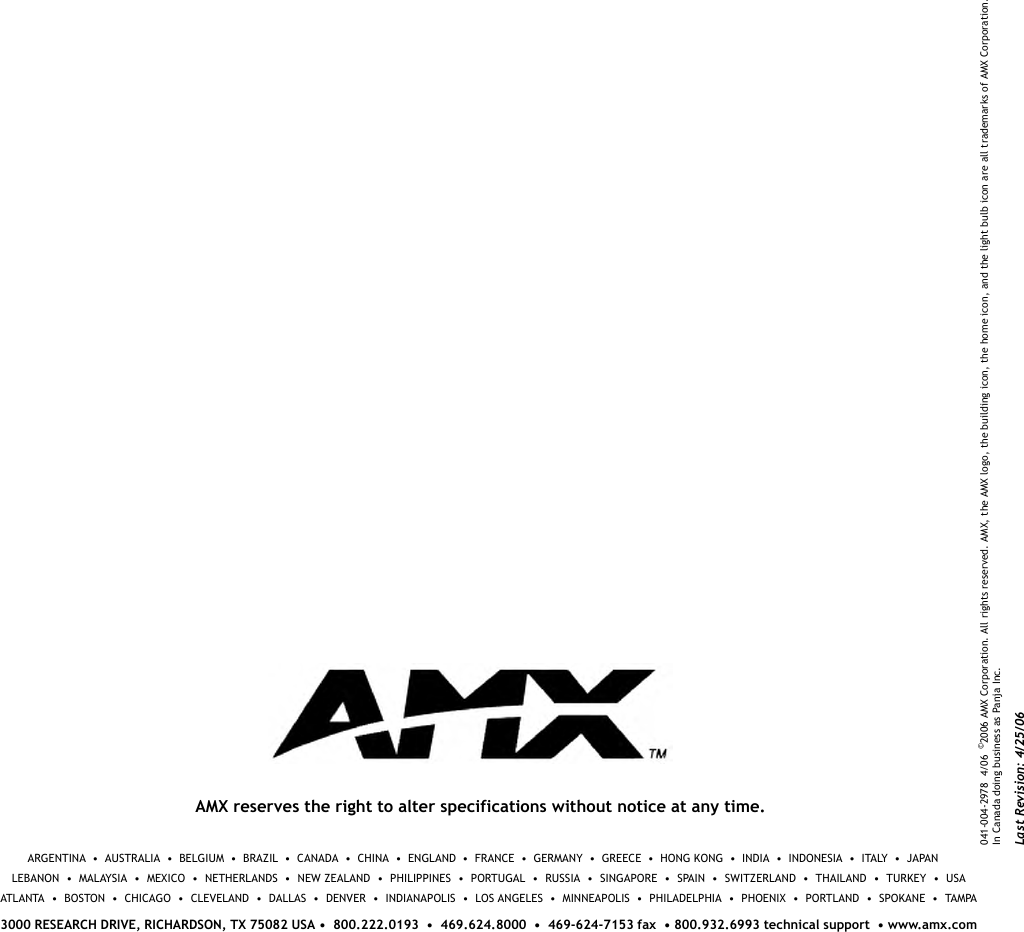 AMX reserves the right to alter specifications without notice at any time.041-004-2978  4/06  ©2006 AMX Corporation. All rights reserved. AMX, the AMX logo, the building icon, the home icon, and the light bulb icon are all trademarks of AMX Corporation. In Canada doing business as Panja Inc. ARGENTINA  •  AUSTRALIA  •  BELGIUM  •  BRAZIL  •  CANADA  •  CHINA  •  ENGLAND  •  FRANCE  •  GERMANY  •  GREECE  •  HONG KONG  •  INDIA  •  INDONESIA  •  ITALY  •  JAPAN            LEBANON  •  MALAYSIA  •  MEXICO  •  NETHERLANDS  •  NEW ZEALAND  •  PHILIPPINES  •  PORTUGAL  •  RUSSIA  •  SINGAPORE  •  SPAIN  •  SWITZERLAND  •  THAILAND  •  TURKEY  •  USAATLANTA  •  BOSTON  •  CHICAGO  •  CLEVELAND  •  DALLAS  •  DENVER  •  INDIANAPOLIS  •  LOS ANGELES  •  MINNEAPOLIS  •  PHILADELPHIA  •  PHOENIX  •  PORTLAND  •  SPOKANE  •  TAMPA3000 RESEARCH DRIVE, RICHARDSON, TX 75082 USA •  800.222.0193  •  469.624.8000  •  469-624-7153 fax  • 800.932.6993 technical support  • www.amx.comLast Revision: 4/25/06