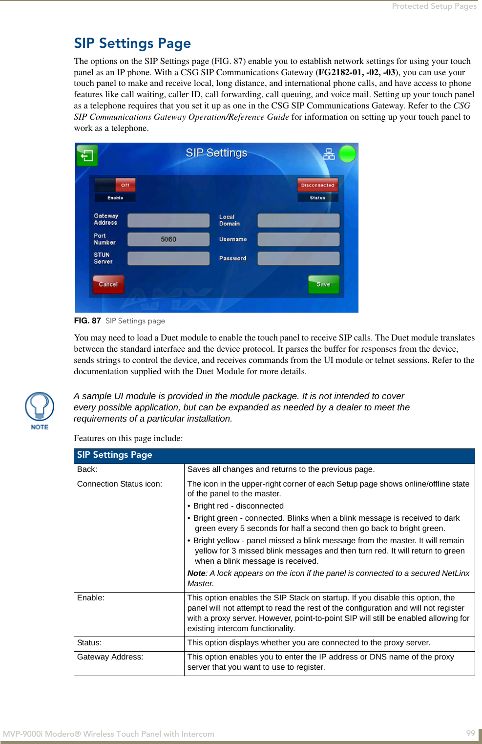 Protected Setup Pages99MVP-9000i Modero® Wireless Touch Panel with IntercomSIP Settings PageThe options on the SIP Settings page (FIG. 87) enable you to establish network settings for using your touch panel as an IP phone. With a CSG SIP Communications Gateway (FG2182-01, -02, -03), you can use your touch panel to make and receive local, long distance, and international phone calls, and have access to phone features like call waiting, caller ID, call forwarding, call queuing, and voice mail. Setting up your touch panel as a telephone requires that you set it up as one in the CSG SIP Communications Gateway. Refer to the CSG SIP Communications Gateway Operation/Reference Guide for information on setting up your touch panel to work as a telephone.You may need to load a Duet module to enable the touch panel to receive SIP calls. The Duet module translates between the standard interface and the device protocol. It parses the buffer for responses from the device, sends strings to control the device, and receives commands from the UI module or telnet sessions. Refer to the documentation supplied with the Duet Module for more details.Features on this page include: FIG. 87  SIP Settings pageA sample UI module is provided in the module package. It is not intended to cover every possible application, but can be expanded as needed by a dealer to meet the requirements of a particular installation. SIP Settings Page Back: Saves all changes and returns to the previous page.Connection Status icon: The icon in the upper-right corner of each Setup page shows online/offline state of the panel to the master.• Bright red - disconnected• Bright green - connected. Blinks when a blink message is received to dark green every 5 seconds for half a second then go back to bright green.• Bright yellow - panel missed a blink message from the master. It will remain yellow for 3 missed blink messages and then turn red. It will return to green when a blink message is received.Note: A lock appears on the icon if the panel is connected to a secured NetLinx Master.Enable: This option enables the SIP Stack on startup. If you disable this option, the panel will not attempt to read the rest of the configuration and will not register with a proxy server. However, point-to-point SIP will still be enabled allowing for existing intercom functionality.Status: This option displays whether you are connected to the proxy server.Gateway Address: This option enables you to enter the IP address or DNS name of the proxy server that you want to use to register.