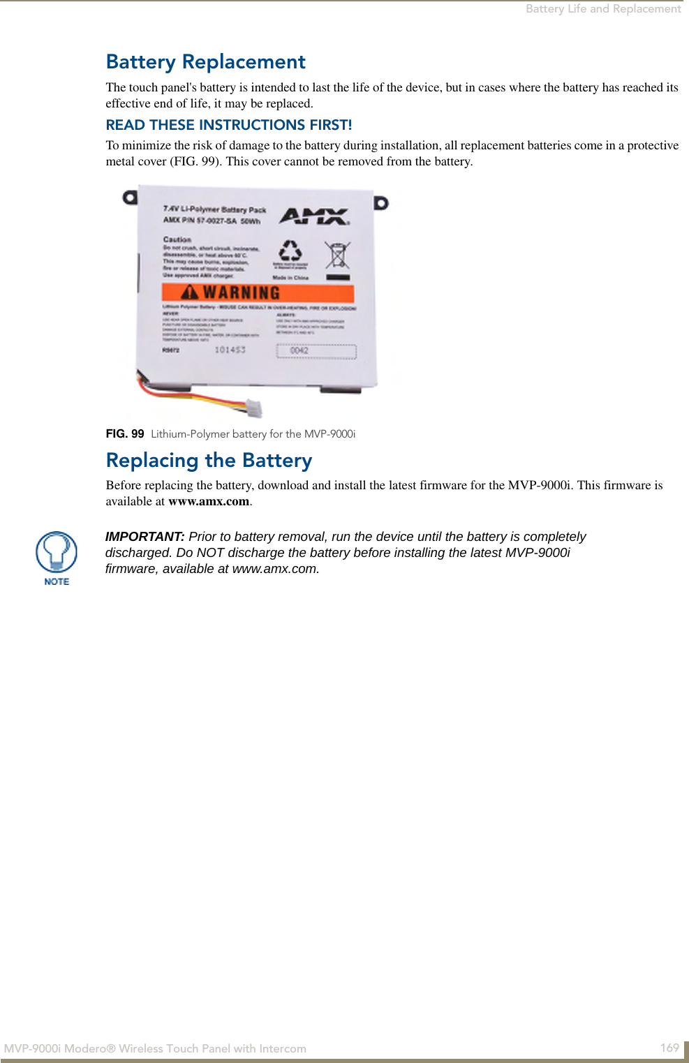 Battery Life and Replacement169MVP-9000i Modero® Wireless Touch Panel with IntercomBattery ReplacementThe touch panel&apos;s battery is intended to last the life of the device, but in cases where the battery has reached its effective end of life, it may be replaced.READ THESE INSTRUCTIONS FIRST!To minimize the risk of damage to the battery during installation, all replacement batteries come in a protective metal cover (FIG. 99). This cover cannot be removed from the battery.Replacing the BatteryBefore replacing the battery, download and install the latest firmware for the MVP-9000i. This firmware is available at www.amx.com.FIG. 99  Lithium-Polymer battery for the MVP-9000iIMPORTANT: Prior to battery removal, run the device until the battery is completely discharged. Do NOT discharge the battery before installing the latest MVP-9000i firmware, available at www.amx.com.