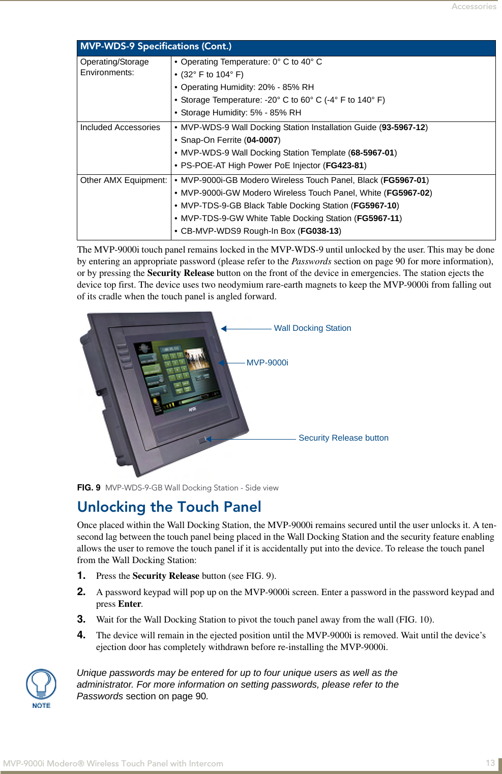 Accessories13MVP-9000i Modero® Wireless Touch Panel with IntercomThe MVP-9000i touch panel remains locked in the MVP-WDS-9 until unlocked by the user. This may be done by entering an appropriate password (please refer to the Passwords section on page 90 for more information), or by pressing the Security Release button on the front of the device in emergencies. The station ejects the device top first. The device uses two neodymium rare-earth magnets to keep the MVP-9000i from falling out of its cradle when the touch panel is angled forward.Unlocking the Touch PanelOnce placed within the Wall Docking Station, the MVP-9000i remains secured until the user unlocks it. A ten-second lag between the touch panel being placed in the Wall Docking Station and the security feature enabling allows the user to remove the touch panel if it is accidentally put into the device. To release the touch panel from the Wall Docking Station:1. Press the Security Release button (see FIG. 9).2. A password keypad will pop up on the MVP-9000i screen. Enter a password in the password keypad and press Enter.3. Wait for the Wall Docking Station to pivot the touch panel away from the wall (FIG. 10).4. The device will remain in the ejected position until the MVP-9000i is removed. Wait until the device’s ejection door has completely withdrawn before re-installing the MVP-9000i.MVP-WDS-9 Specifications (Cont.)Operating/StorageEnvironments:• Operating Temperature: 0° C to 40° C • (32° F to 104° F)• Operating Humidity: 20% - 85% RH• Storage Temperature: -20° C to 60° C (-4° F to 140° F)• Storage Humidity: 5% - 85% RHIncluded Accessories • MVP-WDS-9 Wall Docking Station Installation Guide (93-5967-12)• Snap-On Ferrite (04-0007)• MVP-WDS-9 Wall Docking Station Template (68-5967-01)• PS-POE-AT High Power PoE Injector (FG423-81)Other AMX Equipment: • MVP-9000i-GB Modero Wireless Touch Panel, Black (FG5967-01)• MVP-9000i-GW Modero Wireless Touch Panel, White (FG5967-02)• MVP-TDS-9-GB Black Table Docking Station (FG5967-10)• MVP-TDS-9-GW White Table Docking Station (FG5967-11)• CB-MVP-WDS9 Rough-In Box (FG038-13)FIG. 9  MVP-WDS-9-GB Wall Docking Station - Side viewMVP-9000iWall Docking StationSecurity Release buttonUnique passwords may be entered for up to four unique users as well as the administrator. For more information on setting passwords, please refer to the Passwords section on page 90.