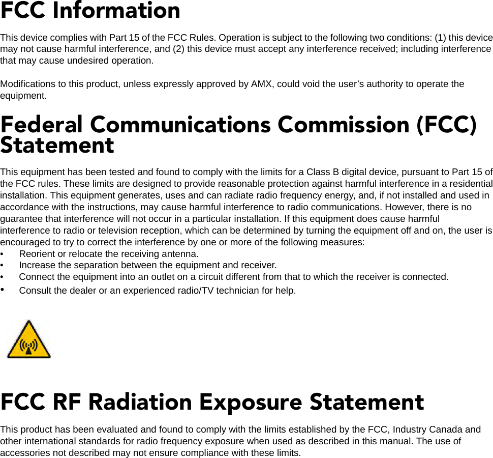 FCC InformationThis device complies with Part 15 of the FCC Rules. Operation is subject to the following two conditions: (1) this device may not cause harmful interference, and (2) this device must accept any interference received; including interference that may cause undesired operation.Modifications to this product, unless expressly approved by AMX, could void the user’s authority to operate the equipment.Federal Communications Commission (FCC) StatementThis equipment has been tested and found to comply with the limits for a Class B digital device, pursuant to Part 15 of the FCC rules. These limits are designed to provide reasonable protection against harmful interference in a residential installation. This equipment generates, uses and can radiate radio frequency energy, and, if not installed and used in accordance with the instructions, may cause harmful interference to radio communications. However, there is no guarantee that interference will not occur in a particular installation. If this equipment does cause harmful interference to radio or television reception, which can be determined by turning the equipment off and on, the user is encouraged to try to correct the interference by one or more of the following measures: • Reorient or relocate the receiving antenna.• Increase the separation between the equipment and receiver.• Connect the equipment into an outlet on a circuit different from that to which the receiver is connected.•Consult the dealer or an experienced radio/TV technician for help.FCC RF Radiation Exposure StatementThis product has been evaluated and found to comply with the limits established by the FCC, Industry Canada and other international standards for radio frequency exposure when used as described in this manual. The use of accessories not described may not ensure compliance with these limits.