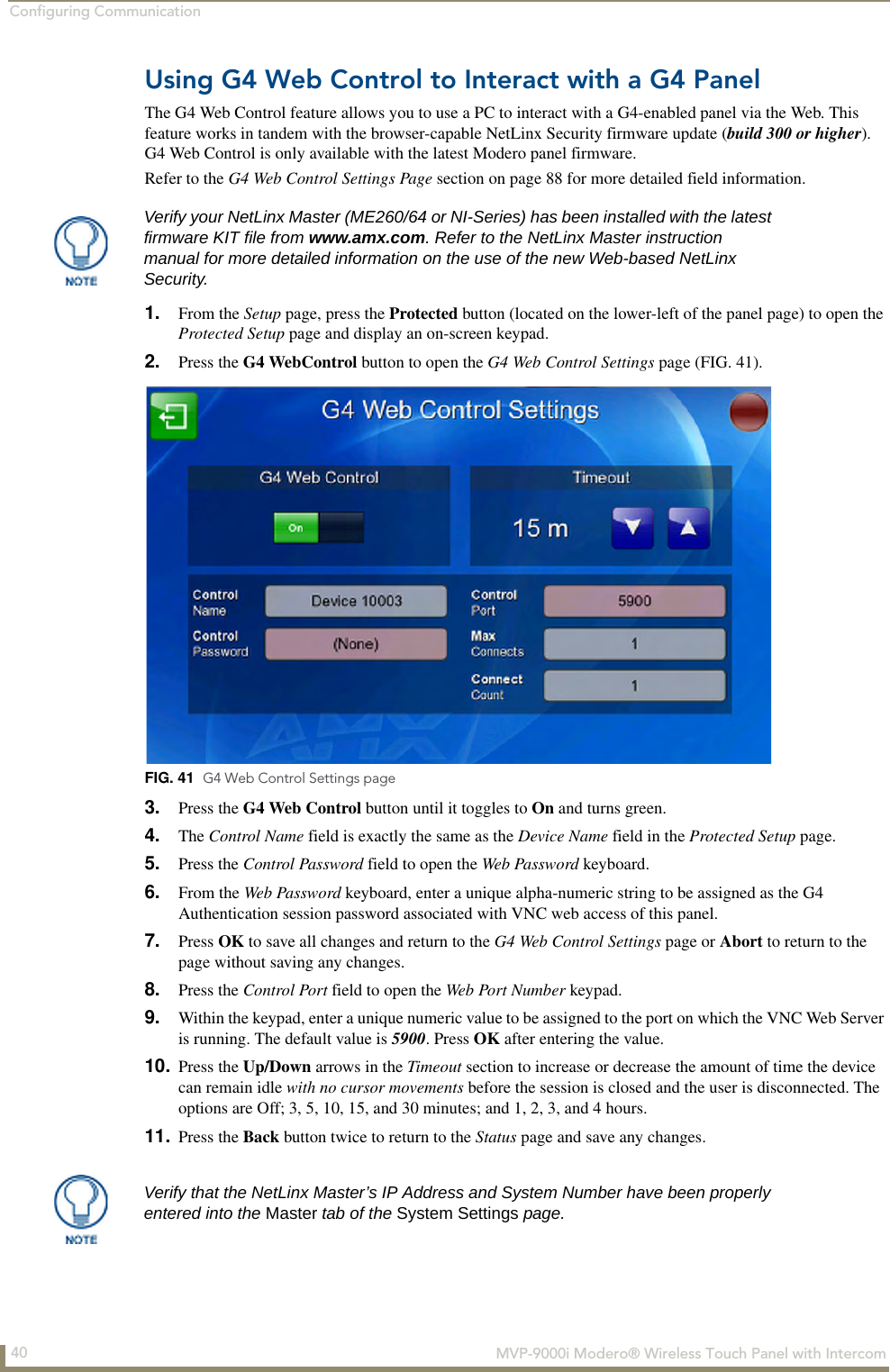 Configuring Communication40  MVP-9000i Modero® Wireless Touch Panel with IntercomUsing G4 Web Control to Interact with a G4 PanelThe G4 Web Control feature allows you to use a PC to interact with a G4-enabled panel via the Web. This feature works in tandem with the browser-capable NetLinx Security firmware update (build 300 or higher). G4 Web Control is only available with the latest Modero panel firmware. Refer to the G4 Web Control Settings Page section on page 88 for more detailed field information.1. From the Setup page, press the Protected button (located on the lower-left of the panel page) to open the Protected Setup page and display an on-screen keypad.2. Press the G4 WebControl button to open the G4 Web Control Settings page (FIG. 41). 3. Press the G4 Web Control button until it toggles to On and turns green.4. The Control Name field is exactly the same as the Device Name field in the Protected Setup page.5. Press the Control Password field to open the Web Password keyboard.6. From the Web Password keyboard, enter a unique alpha-numeric string to be assigned as the G4 Authentication session password associated with VNC web access of this panel.7. Press OK to save all changes and return to the G4 Web Control Settings page or Abort to return to the page without saving any changes.8. Press the Control Port field to open the Web Port Number keypad.9. Within the keypad, enter a unique numeric value to be assigned to the port on which the VNC Web Server is running. The default value is 5900. Press OK after entering the value.10. Press the Up/Down arrows in the Timeout section to increase or decrease the amount of time the device can remain idle with no cursor movements before the session is closed and the user is disconnected. The options are Off; 3, 5, 10, 15, and 30 minutes; and 1, 2, 3, and 4 hours.11. Press the Back button twice to return to the Status page and save any changes.Verify your NetLinx Master (ME260/64 or NI-Series) has been installed with the latest firmware KIT file from www.amx.com. Refer to the NetLinx Master instruction manual for more detailed information on the use of the new Web-based NetLinx Security.FIG. 41  G4 Web Control Settings pageVerify that the NetLinx Master’s IP Address and System Number have been properly entered into the Master tab of the System Settings page. 