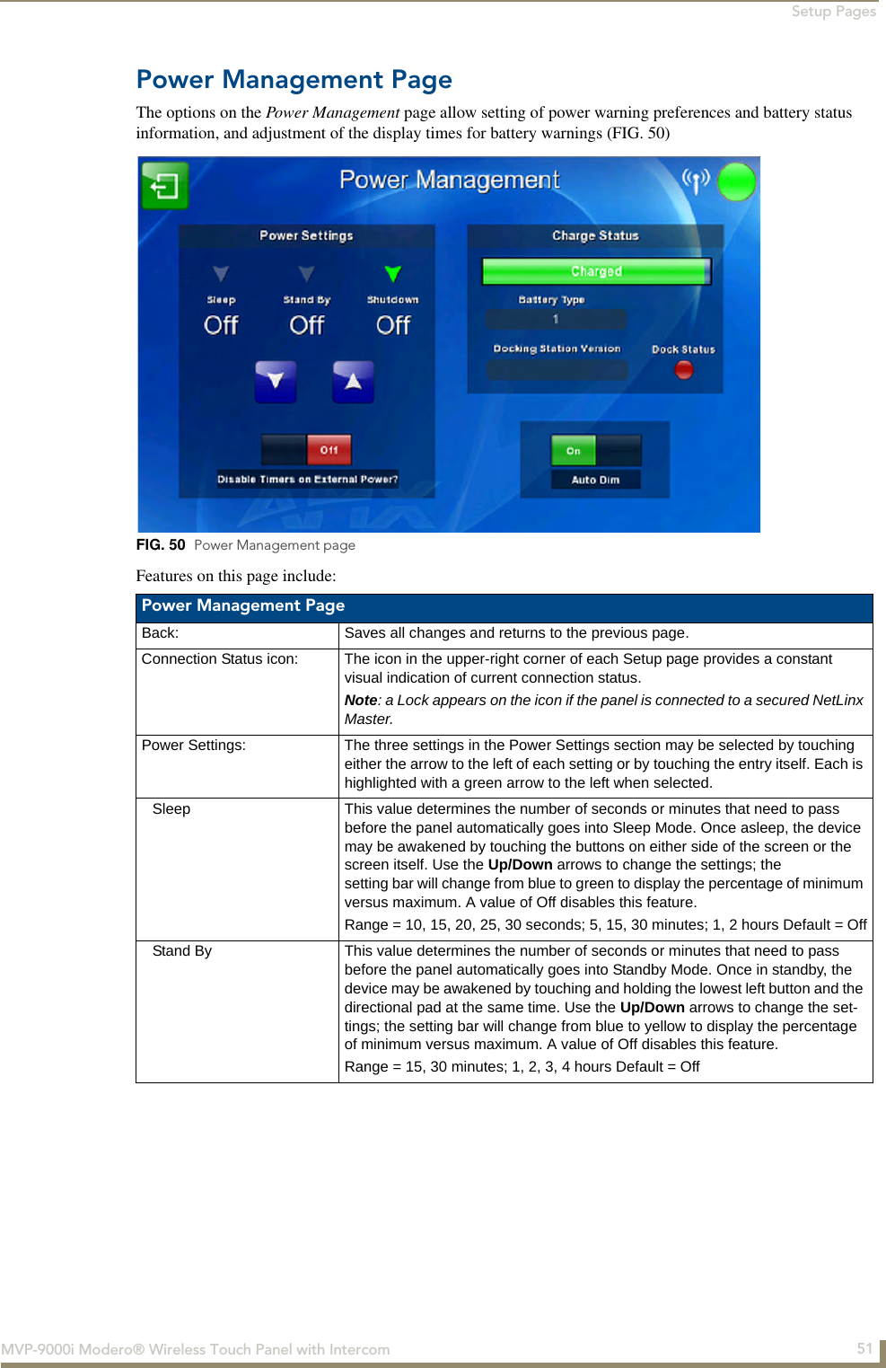 Setup Pages51MVP-9000i Modero® Wireless Touch Panel with IntercomPower Management PageThe options on the Power Management page allow setting of power warning preferences and battery status information, and adjustment of the display times for battery warnings (FIG. 50)  Features on this page include:  FIG. 50  Power Management page Power Management PageBack: Saves all changes and returns to the previous page.Connection Status icon: The icon in the upper-right corner of each Setup page provides a constant visual indication of current connection status.Note: a Lock appears on the icon if the panel is connected to a secured NetLinx Master.Power Settings: The three settings in the Power Settings section may be selected by touching either the arrow to the left of each setting or by touching the entry itself. Each is highlighted with a green arrow to the left when selected. Sleep This value determines the number of seconds or minutes that need to pass before the panel automatically goes into Sleep Mode. Once asleep, the device may be awakened by touching the buttons on either side of the screen or the screen itself. Use the Up/Down arrows to change the settings; the setting bar will change from blue to green to display the percentage of minimum versus maximum. A value of Off disables this feature.Range = 10, 15, 20, 25, 30 seconds; 5, 15, 30 minutes; 1, 2 hours Default = OffStand By This value determines the number of seconds or minutes that need to pass before the panel automatically goes into Standby Mode. Once in standby, the device may be awakened by touching and holding the lowest left button and the directional pad at the same time. Use the Up/Down arrows to change the set-tings; the setting bar will change from blue to yellow to display the percentage of minimum versus maximum. A value of Off disables this feature.Range = 15, 30 minutes; 1, 2, 3, 4 hours Default = Off