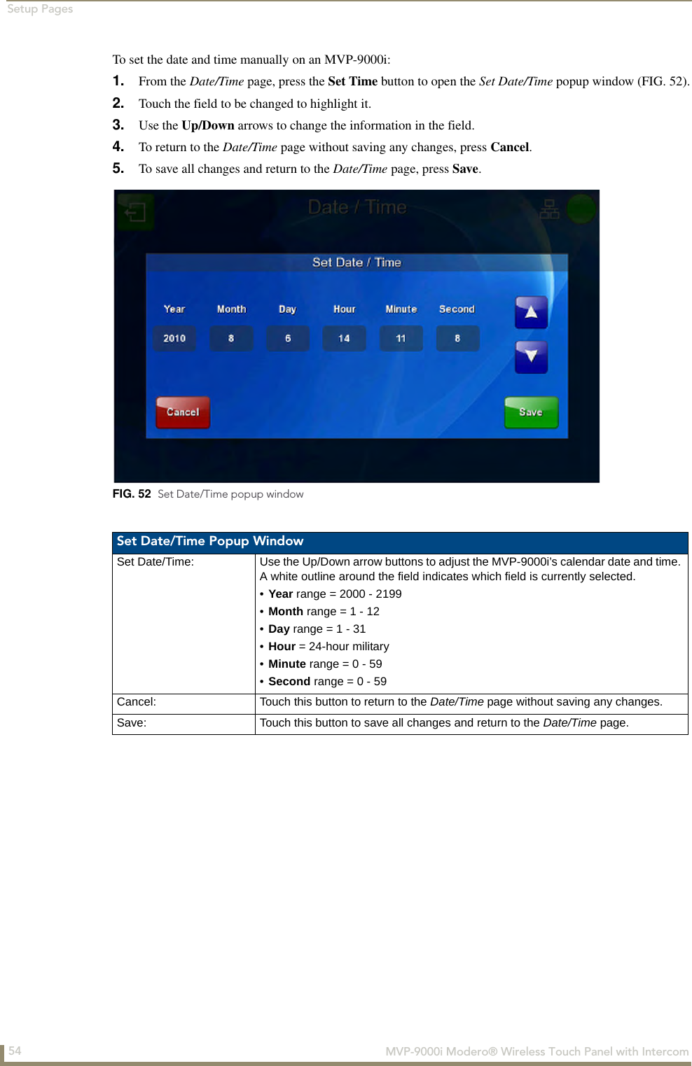 Setup Pages54  MVP-9000i Modero® Wireless Touch Panel with IntercomTo set the date and time manually on an MVP-9000i:1. From the Date/Time page, press the Set Time button to open the Set Date/Time popup window (FIG. 52).2. Touch the field to be changed to highlight it.3. Use the Up/Down arrows to change the information in the field.4. To return to the Date/Time page without saving any changes, press Cancel.5. To save all changes and return to the Date/Time page, press Save.FIG. 52  Set Date/Time popup windowSet Date/Time Popup WindowSet Date/Time: Use the Up/Down arrow buttons to adjust the MVP-9000i’s calendar date and time. A white outline around the field indicates which field is currently selected.•Year range = 2000 - 2199•Month range = 1 - 12•Day range = 1 - 31•Hour = 24-hour military•Minute range = 0 - 59•Second range = 0 - 59Cancel: Touch this button to return to the Date/Time page without saving any changes.Save: Touch this button to save all changes and return to the Date/Time page.