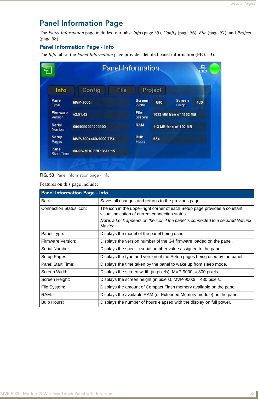 Setup Pages55MVP-9000i Modero® Wireless Touch Panel with IntercomPanel Information PageThe Panel Information page includes four tabs: Info (page 55), Config (page 56), File (page 57), and Project (page 58).Panel Information Page - InfoThe Info tab of the Panel Information page provides detailed panel information (FIG. 53).  Features on this page include:  FIG. 53  Panel Information page - InfoPanel Information Page - Info Back: Saves all changes and returns to the previous page.Connection Status icon: The icon in the upper-right corner of each Setup page provides a constant visual indication of current connection status.Note: a Lock appears on the icon if the panel is connected to a secured NetLinx Master.Panel Type: Displays the model of the panel being used.Firmware Version: Displays the version number of the G4 firmware loaded on the panel.Serial Number: Displays the specific serial number value assigned to the panel.Setup Pages: Displays the type and version of the Setup pages being used by the panel.Panel Start Time: Displays the time taken by the panel to wake up from sleep mode.Screen Width: Displays the screen width (in pixels). MVP-9000i = 800 pixels.Screen Height: Displays the screen height (in pixels). MVP-9000i = 480 pixels.File System: Displays the amount of Compact Flash memory available on the panel.RAM: Displays the available RAM (or Extended Memory module) on the panel.Bulb Hours: Displays the number of hours elapsed with the display on full power.