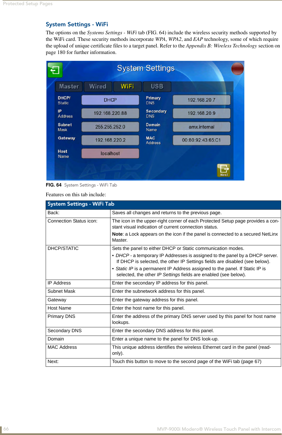 Protected Setup Pages66  MVP-9000i Modero® Wireless Touch Panel with IntercomSystem Settings - WiFiThe options on the Systems Settings - WiFi tab (FIG. 64) include the wireless security methods supported by the WiFi card. These security methods incorporate WPA, WPA2, and EAP technology, some of which require the upload of unique certificate files to a target panel. Refer to the Appendix B: Wireless Technology section on page 180 for further information.Features on this tab include:FIG. 64  System Settings - WiFi TabSystem Settings - WiFi TabBack: Saves all changes and returns to the previous page.Connection Status icon: The icon in the upper-right corner of each Protected Setup page provides a con-stant visual indication of current connection status.Note: a Lock appears on the icon if the panel is connected to a secured NetLinx Master.DHCP/STATIC Sets the panel to either DHCP or Static communication modes. •DHCP - a temporary IP Addresses is assigned to the panel by a DHCP server. If DHCP is selected, the other IP Settings fields are disabled (see below).•Static IP is a permanent IP Address assigned to the panel. If Static IP is selected, the other IP Settings fields are enabled (see below).IP Address Enter the secondary IP address for this panel.Subnet Mask Enter the subnetwork address for this panel.Gateway Enter the gateway address for this panel.Host Name Enter the host name for this panel.Primary DNS Enter the address of the primary DNS server used by this panel for host name lookups.Secondary DNS Enter the secondary DNS address for this panel.Domain Enter a unique name to the panel for DNS look-up.MAC Address This unique address identifies the wireless Ethernet card in the panel (read-only). Next: Touch this button to move to the second page of the WiFi tab (page 67)