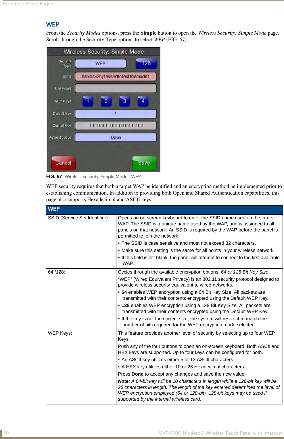 Protected Setup Pages70  MVP-9000i Modero® Wireless Touch Panel with IntercomWEPFrom the Security Modes options, press the Simple button to open the Wireless Security: Simple Mode page. Scroll through the Security Type options to select WEP (FIG. 67).  WEP security requires that both a target WAP be identified and an encryption method be implemented prior to establishing communication. In addition to providing both Open and Shared Authentication capabilities, this page also supports Hexadecimal and ASCII keys.  FIG. 67  Wireless Security: Simple Mode - WEP WEPSSID (Service Set Identifier): Opens an on-screen keyboard to enter the SSID name used on the target WAP. The SSID is a unique name used by the WAP, and is assigned to all panels on that network. An SSID is required by the WAP before the panel is permitted to join the network. • The SSID is case sensitive and must not exceed 32 characters. • Make sure this setting is the same for all points in your wireless network.• If this field is left blank, the panel will attempt to connect to the first available WAP.64 /128: Cycles through the available encryption options: 64 or 128 Bit Key Size. “WEP” (Wired Equivalent Privacy) is an 802.11 security protocol designed to provide wireless security equivalent to wired networks.•64 enables WEP encryption using a 64 Bit Key Size. All packets are transmitted with their contents encrypted using the Default WEP Key.•128 enables WEP encryption using a 128 Bit Key Size. All packets are transmitted with their contents encrypted using the Default WEP Key.• If the key is not the correct size, the system will resize it to match the number of bits required for the WEP encryption mode selected. WEP Keys: This feature provides another level of security by selecting up to four WEP Keys. Push any of the four buttons to open an on-screen keyboard. Both ASCII and HEX keys are supported. Up to four keys can be configured for both.• An ASCII key utilizes either 5 or 13 ASCII characters• A HEX key utilizes either 10 or 26 Hexidecimal charactersPress Done to accept any changes and save the new value.Note: A 64-bit key will be 10 characters in length while a 128-bit key will be 26 characters in length. The length of the key entered determines the level of WEP encryption employed (64 or 128-bit). 128-bit keys may be used if supported by the internal wireless card.