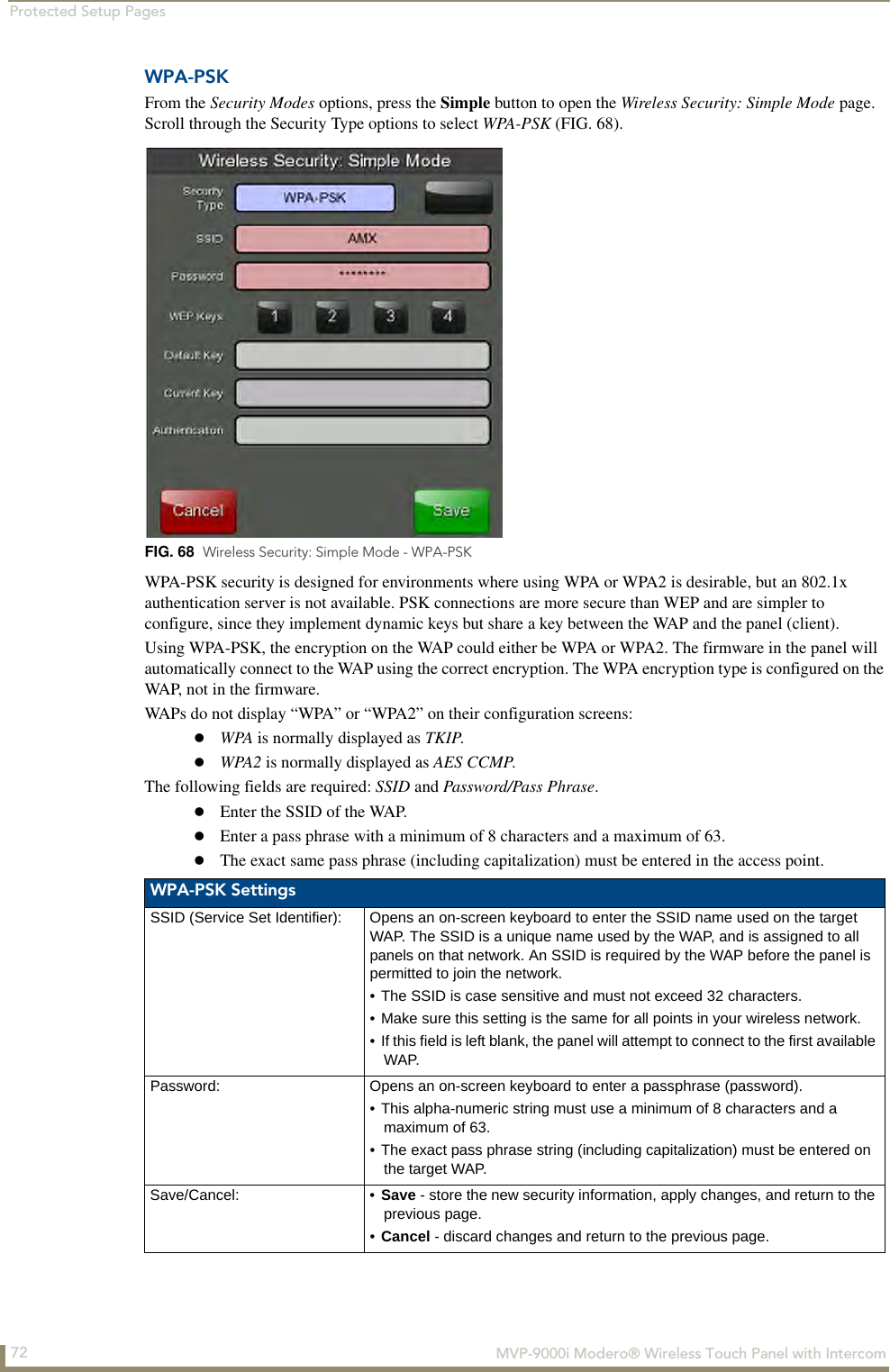 Protected Setup Pages72  MVP-9000i Modero® Wireless Touch Panel with IntercomWPA-PSKFrom the Security Modes options, press the Simple button to open the Wireless Security: Simple Mode page. Scroll through the Security Type options to select WPA-PSK (FIG. 68).  WPA-PSK security is designed for environments where using WPA or WPA2 is desirable, but an 802.1x authentication server is not available. PSK connections are more secure than WEP and are simpler to configure, since they implement dynamic keys but share a key between the WAP and the panel (client).Using WPA-PSK, the encryption on the WAP could either be WPA or WPA2. The firmware in the panel will automatically connect to the WAP using the correct encryption. The WPA encryption type is configured on the WAP, not in the firmware.WAPs do not display “WPA” or “WPA2” on their configuration screens:WPA is normally displayed as TKIP. WPA2 is normally displayed as AES CCMP.The following fields are required: SSID and Password/Pass Phrase.Enter the SSID of the WAP.Enter a pass phrase with a minimum of 8 characters and a maximum of 63.The exact same pass phrase (including capitalization) must be entered in the access point. FIG. 68  Wireless Security: Simple Mode - WPA-PSKWPA-PSK SettingsSSID (Service Set Identifier): Opens an on-screen keyboard to enter the SSID name used on the target WAP. The SSID is a unique name used by the WAP, and is assigned to all panels on that network. An SSID is required by the WAP before the panel is permitted to join the network. • The SSID is case sensitive and must not exceed 32 characters. • Make sure this setting is the same for all points in your wireless network.• If this field is left blank, the panel will attempt to connect to the first available WAP.Password: Opens an on-screen keyboard to enter a passphrase (password).• This alpha-numeric string must use a minimum of 8 characters and a maximum of 63. • The exact pass phrase string (including capitalization) must be entered on the target WAP.Save/Cancel: • Save - store the new security information, apply changes, and return to the previous page.•Cancel - discard changes and return to the previous page.