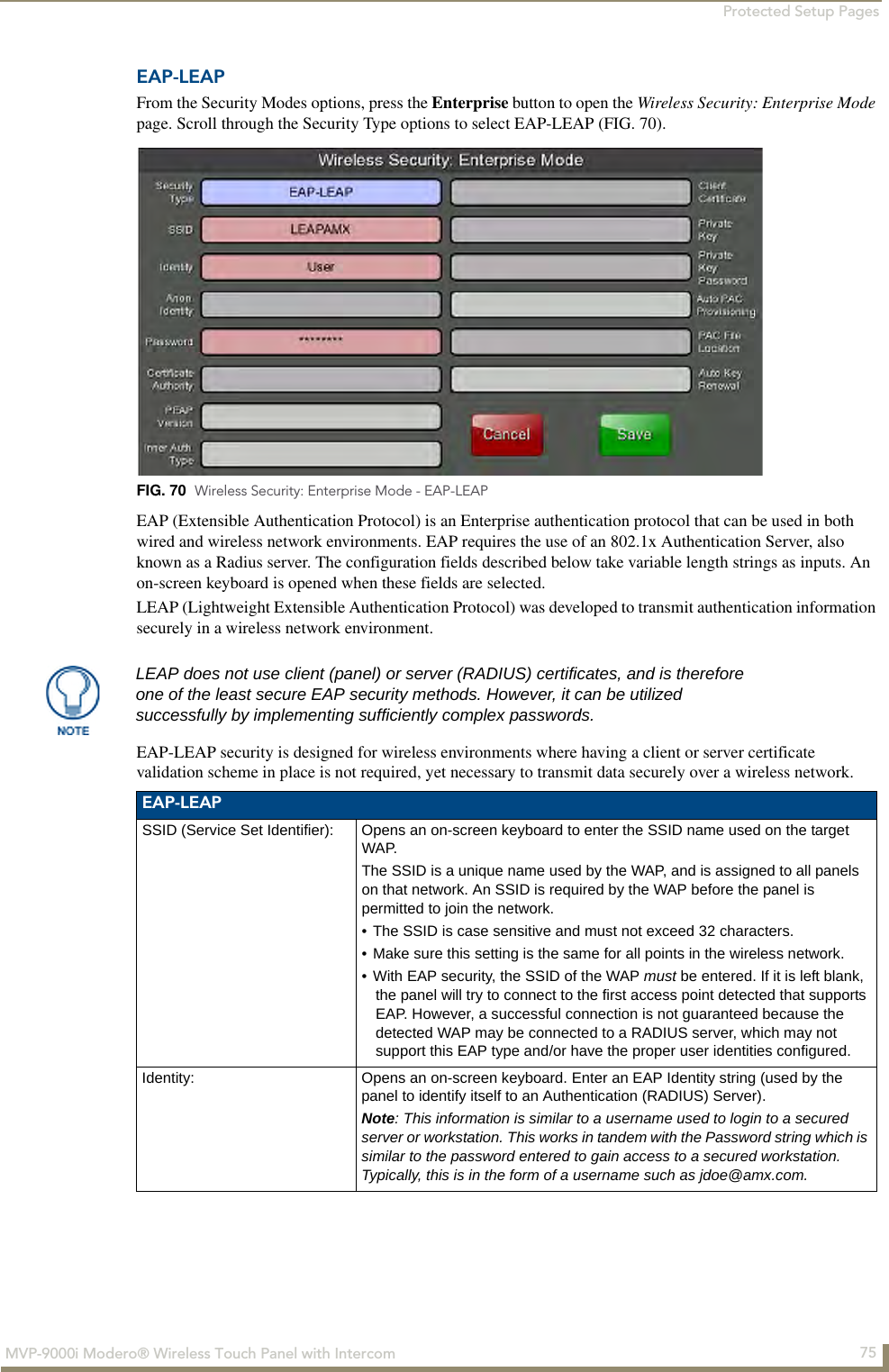 Protected Setup Pages75MVP-9000i Modero® Wireless Touch Panel with IntercomEAP-LEAPFrom the Security Modes options, press the Enterprise button to open the Wireless Security: Enterprise Mode page. Scroll through the Security Type options to select EAP-LEAP (FIG. 70). EAP (Extensible Authentication Protocol) is an Enterprise authentication protocol that can be used in both wired and wireless network environments. EAP requires the use of an 802.1x Authentication Server, also known as a Radius server. The configuration fields described below take variable length strings as inputs. An on-screen keyboard is opened when these fields are selected.LEAP (Lightweight Extensible Authentication Protocol) was developed to transmit authentication information securely in a wireless network environment.EAP-LEAP security is designed for wireless environments where having a client or server certificate validation scheme in place is not required, yet necessary to transmit data securely over a wireless network.  FIG. 70  Wireless Security: Enterprise Mode - EAP-LEAPLEAP does not use client (panel) or server (RADIUS) certificates, and is therefore one of the least secure EAP security methods. However, it can be utilized successfully by implementing sufficiently complex passwords.EAP-LEAPSSID (Service Set Identifier): Opens an on-screen keyboard to enter the SSID name used on the target WAP. The SSID is a unique name used by the WAP, and is assigned to all panels on that network. An SSID is required by the WAP before the panel is permitted to join the network. • The SSID is case sensitive and must not exceed 32 characters. • Make sure this setting is the same for all points in the wireless network.• With EAP security, the SSID of the WAP must be entered. If it is left blank, the panel will try to connect to the first access point detected that supports EAP. However, a successful connection is not guaranteed because the detected WAP may be connected to a RADIUS server, which may not support this EAP type and/or have the proper user identities configured.Identity: Opens an on-screen keyboard. Enter an EAP Identity string (used by the panel to identify itself to an Authentication (RADIUS) Server). Note: This information is similar to a username used to login to a secured server or workstation. This works in tandem with the Password string which is similar to the password entered to gain access to a secured workstation. Typically, this is in the form of a username such as jdoe@amx.com.