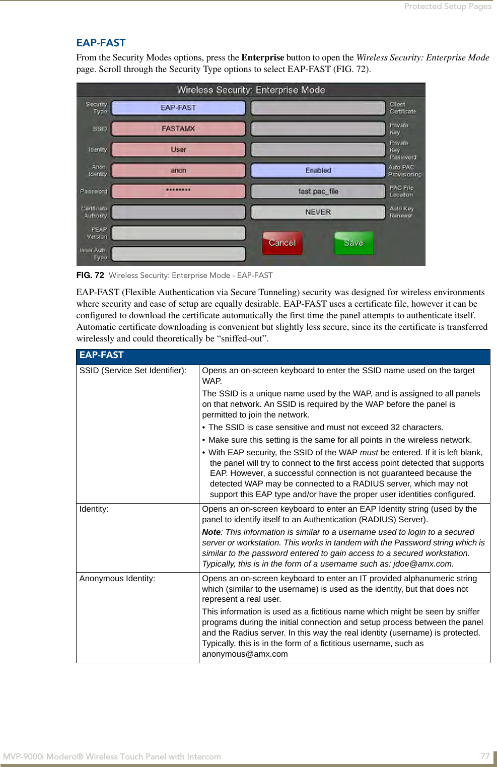 Protected Setup Pages77MVP-9000i Modero® Wireless Touch Panel with IntercomEAP-FASTFrom the Security Modes options, press the Enterprise button to open the Wireless Security: Enterprise Mode page. Scroll through the Security Type options to select EAP-FAST (FIG. 72).    EAP-FAST (Flexible Authentication via Secure Tunneling) security was designed for wireless environments where security and ease of setup are equally desirable. EAP-FAST uses a certificate file, however it can be configured to download the certificate automatically the first time the panel attempts to authenticate itself. Automatic certificate downloading is convenient but slightly less secure, since its the certificate is transferred wirelessly and could theoretically be “sniffed-out”. FIG. 72  Wireless Security: Enterprise Mode - EAP-FASTEAP-FASTSSID (Service Set Identifier): Opens an on-screen keyboard to enter the SSID name used on the target WAP. The SSID is a unique name used by the WAP, and is assigned to all panels on that network. An SSID is required by the WAP before the panel is permitted to join the network. • The SSID is case sensitive and must not exceed 32 characters. • Make sure this setting is the same for all points in the wireless network.• With EAP security, the SSID of the WAP must be entered. If it is left blank, the panel will try to connect to the first access point detected that supports EAP. However, a successful connection is not guaranteed because the detected WAP may be connected to a RADIUS server, which may not support this EAP type and/or have the proper user identities configured.Identity: Opens an on-screen keyboard to enter an EAP Identity string (used by the panel to identify itself to an Authentication (RADIUS) Server). Note: This information is similar to a username used to login to a secured server or workstation. This works in tandem with the Password string which is similar to the password entered to gain access to a secured workstation. Typically, this is in the form of a username such as: jdoe@amx.com.Anonymous Identity: Opens an on-screen keyboard to enter an IT provided alphanumeric string which (similar to the username) is used as the identity, but that does not represent a real user. This information is used as a fictitious name which might be seen by sniffer programs during the initial connection and setup process between the panel and the Radius server. In this way the real identity (username) is protected. Typically, this is in the form of a fictitious username, such as anonymous@amx.com