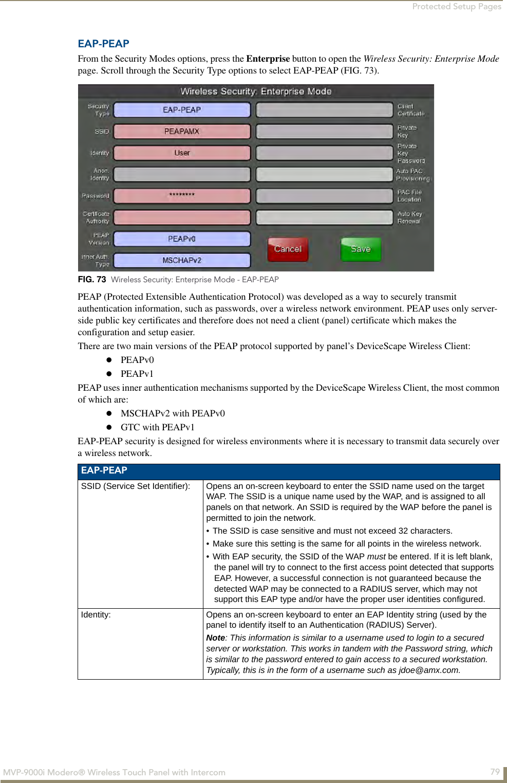 Protected Setup Pages79MVP-9000i Modero® Wireless Touch Panel with IntercomEAP-PEAPFrom the Security Modes options, press the Enterprise button to open the Wireless Security: Enterprise Mode page. Scroll through the Security Type options to select EAP-PEAP (FIG. 73).        PEAP (Protected Extensible Authentication Protocol) was developed as a way to securely transmit authentication information, such as passwords, over a wireless network environment. PEAP uses only server-side public key certificates and therefore does not need a client (panel) certificate which makes the configuration and setup easier. There are two main versions of the PEAP protocol supported by panel’s DeviceScape Wireless Client: PEAPv0PEAPv1PEAP uses inner authentication mechanisms supported by the DeviceScape Wireless Client, the most common of which are: MSCHAPv2 with PEAPv0GTC with PEAPv1EAP-PEAP security is designed for wireless environments where it is necessary to transmit data securely over a wireless network. FIG. 73  Wireless Security: Enterprise Mode - EAP-PEAPEAP-PEAPSSID (Service Set Identifier): Opens an on-screen keyboard to enter the SSID name used on the target WAP. The SSID is a unique name used by the WAP, and is assigned to all panels on that network. An SSID is required by the WAP before the panel is permitted to join the network. • The SSID is case sensitive and must not exceed 32 characters. • Make sure this setting is the same for all points in the wireless network.• With EAP security, the SSID of the WAP must be entered. If it is left blank, the panel will try to connect to the first access point detected that supports EAP. However, a successful connection is not guaranteed because the detected WAP may be connected to a RADIUS server, which may not support this EAP type and/or have the proper user identities configured.Identity: Opens an on-screen keyboard to enter an EAP Identity string (used by the panel to identify itself to an Authentication (RADIUS) Server). Note: This information is similar to a username used to login to a secured server or workstation. This works in tandem with the Password string, which is similar to the password entered to gain access to a secured workstation. Typically, this is in the form of a username such as jdoe@amx.com.