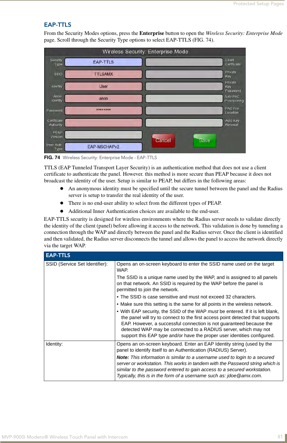 Protected Setup Pages81MVP-9000i Modero® Wireless Touch Panel with IntercomEAP-TTLSFrom the Security Modes options, press the Enterprise button to open the Wireless Security: Enterprise Mode page. Scroll through the Security Type options to select EAP-TTLS (FIG. 74).      TTLS (EAP Tunneled Transport Layer Security) is an authentication method that does not use a client certificate to authenticate the panel. However. this method is more secure than PEAP because it does not broadcast the identity of the user. Setup is similar to PEAP, but differs in the following areas: An anonymous identity must be specified until the secure tunnel between the panel and the Radius server is setup to transfer the real identity of the user.There is no end-user ability to select from the different types of PEAP.Additional Inner Authentication choices are available to the end-user.EAP-TTLS security is designed for wireless environments where the Radius server needs to validate directly the identity of the client (panel) before allowing it access to the network. This validation is done by tunneling a connection through the WAP and directly between the panel and the Radius server. Once the client is identified and then validated, the Radius server disconnects the tunnel and allows the panel to access the network directly via the target WAP.   FIG. 74  Wireless Security: Enterprise Mode - EAP-TTLSEAP-TTLSSSID (Service Set Identifier): Opens an on-screen keyboard to enter the SSID name used on the target WAP. The SSID is a unique name used by the WAP, and is assigned to all panels on that network. An SSID is required by the WAP before the panel is permitted to join the network. • The SSID is case sensitive and must not exceed 32 characters. • Make sure this setting is the same for all points in the wireless network.• With EAP security, the SSID of the WAP must be entered. If it is left blank, the panel will try to connect to the first access point detected that supports EAP. However, a successful connection is not guaranteed because the detected WAP may be connected to a RADIUS server, which may not support this EAP type and/or have the proper user identities configured.Identity: Opens an on-screen keyboard. Enter an EAP Identity string (used by the panel to identify itself to an Authentication (RADIUS) Server). Note: This information is similar to a username used to login to a secured server or workstation. This works in tandem with the Password string which is similar to the password entered to gain access to a secured workstation. Typically, this is in the form of a username such as: jdoe@amx.com.