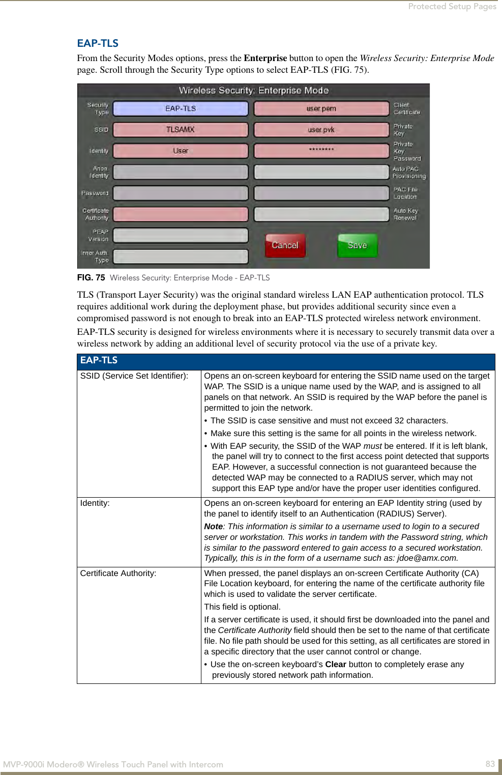 Protected Setup Pages83MVP-9000i Modero® Wireless Touch Panel with IntercomEAP-TLSFrom the Security Modes options, press the Enterprise button to open the Wireless Security: Enterprise Mode page. Scroll through the Security Type options to select EAP-TLS (FIG. 75).     TLS (Transport Layer Security) was the original standard wireless LAN EAP authentication protocol. TLS requires additional work during the deployment phase, but provides additional security since even a compromised password is not enough to break into an EAP-TLS protected wireless network environment.EAP-TLS security is designed for wireless environments where it is necessary to securely transmit data over a wireless network by adding an additional level of security protocol via the use of a private key.  FIG. 75  Wireless Security: Enterprise Mode - EAP-TLSEAP-TLSSSID (Service Set Identifier): Opens an on-screen keyboard for entering the SSID name used on the target WAP. The SSID is a unique name used by the WAP, and is assigned to all panels on that network. An SSID is required by the WAP before the panel is permitted to join the network. • The SSID is case sensitive and must not exceed 32 characters. • Make sure this setting is the same for all points in the wireless network.• With EAP security, the SSID of the WAP must be entered. If it is left blank, the panel will try to connect to the first access point detected that supports EAP. However, a successful connection is not guaranteed because the detected WAP may be connected to a RADIUS server, which may not support this EAP type and/or have the proper user identities configured.Identity: Opens an on-screen keyboard for entering an EAP Identity string (used by the panel to identify itself to an Authentication (RADIUS) Server). Note: This information is similar to a username used to login to a secured server or workstation. This works in tandem with the Password string, which is similar to the password entered to gain access to a secured workstation. Typically, this is in the form of a username such as: jdoe@amx.com.Certificate Authority: When pressed, the panel displays an on-screen Certificate Authority (CA) File Location keyboard, for entering the name of the certificate authority file which is used to validate the server certificate.This field is optional.If a server certificate is used, it should first be downloaded into the panel and the Certificate Authority field should then be set to the name of that certificate file. No file path should be used for this setting, as all certificates are stored in a specific directory that the user cannot control or change.• Use the on-screen keyboard’s Clear button to completely erase any previously stored network path information.