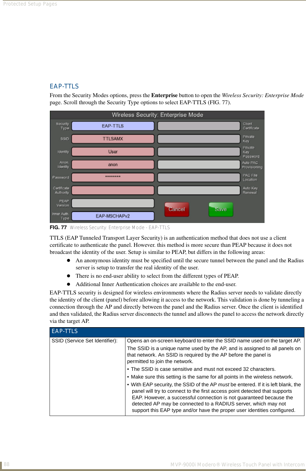 Protected Setup Pages88  MVP-9000i Modero® Wireless Touch Panel with IntercomEAP-TTLSFrom the Security Modes options, press the Enterprise button to open the Wireless Security: Enterprise Mode page. Scroll through the Security Type options to select EAP-TTLS (FIG. 77).      TTLS (EAP Tunneled Transport Layer Security) is an authentication method that does not use a client certificate to authenticate the panel. However. this method is more secure than PEAP because it does not broadcast the identity of the user. Setup is similar to PEAP, but differs in the following areas: An anonymous identity must be specified until the secure tunnel between the panel and the Radius server is setup to transfer the real identity of the user.There is no end-user ability to select from the different types of PEAP.Additional Inner Authentication choices are available to the end-user.EAP-TTLS security is designed for wireless environments where the Radius server needs to validate directly the identity of the client (panel) before allowing it access to the network. This validation is done by tunneling a connection through the AP and directly between the panel and the Radius server. Once the client is identified and then validated, the Radius server disconnects the tunnel and allows the panel to access the network directly via the target AP.   FIG. 77  Wireless Security: Enterprise Mode - EAP-TTLSEAP-TTLSSSID (Service Set Identifier): Opens an on-screen keyboard to enter the SSID name used on the target AP. The SSID is a unique name used by the AP, and is assigned to all panels on that network. An SSID is required by the AP before the panel is permitted to join the network. • The SSID is case sensitive and must not exceed 32 characters. • Make sure this setting is the same for all points in the wireless network.• With EAP security, the SSID of the AP must be entered. If it is left blank, the panel will try to connect to the first access point detected that supports EAP. However, a successful connection is not guaranteed because the detected AP may be connected to a RADIUS server, which may not support this EAP type and/or have the proper user identities configured.