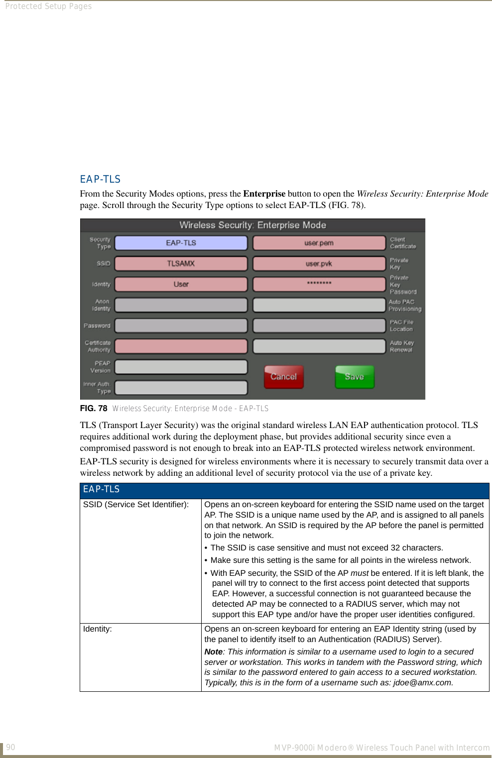 Protected Setup Pages90  MVP-9000i Modero® Wireless Touch Panel with IntercomEAP-TLSFrom the Security Modes options, press the Enterprise button to open the Wireless Security: Enterprise Mode page. Scroll through the Security Type options to select EAP-TLS (FIG. 78).     TLS (Transport Layer Security) was the original standard wireless LAN EAP authentication protocol. TLS requires additional work during the deployment phase, but provides additional security since even a compromised password is not enough to break into an EAP-TLS protected wireless network environment.EAP-TLS security is designed for wireless environments where it is necessary to securely transmit data over a wireless network by adding an additional level of security protocol via the use of a private key.  FIG. 78  Wireless Security: Enterprise Mode - EAP-TLSEAP-TLSSSID (Service Set Identifier): Opens an on-screen keyboard for entering the SSID name used on the target AP. The SSID is a unique name used by the AP, and is assigned to all panels on that network. An SSID is required by the AP before the panel is permitted to join the network. • The SSID is case sensitive and must not exceed 32 characters. • Make sure this setting is the same for all points in the wireless network.• With EAP security, the SSID of the AP must be entered. If it is left blank, the panel will try to connect to the first access point detected that supports EAP. However, a successful connection is not guaranteed because the detected AP may be connected to a RADIUS server, which may not support this EAP type and/or have the proper user identities configured.Identity: Opens an on-screen keyboard for entering an EAP Identity string (used by the panel to identify itself to an Authentication (RADIUS) Server). Note: This information is similar to a username used to login to a secured server or workstation. This works in tandem with the Password string, which is similar to the password entered to gain access to a secured workstation. Typically, this is in the form of a username such as: jdoe@amx.com.