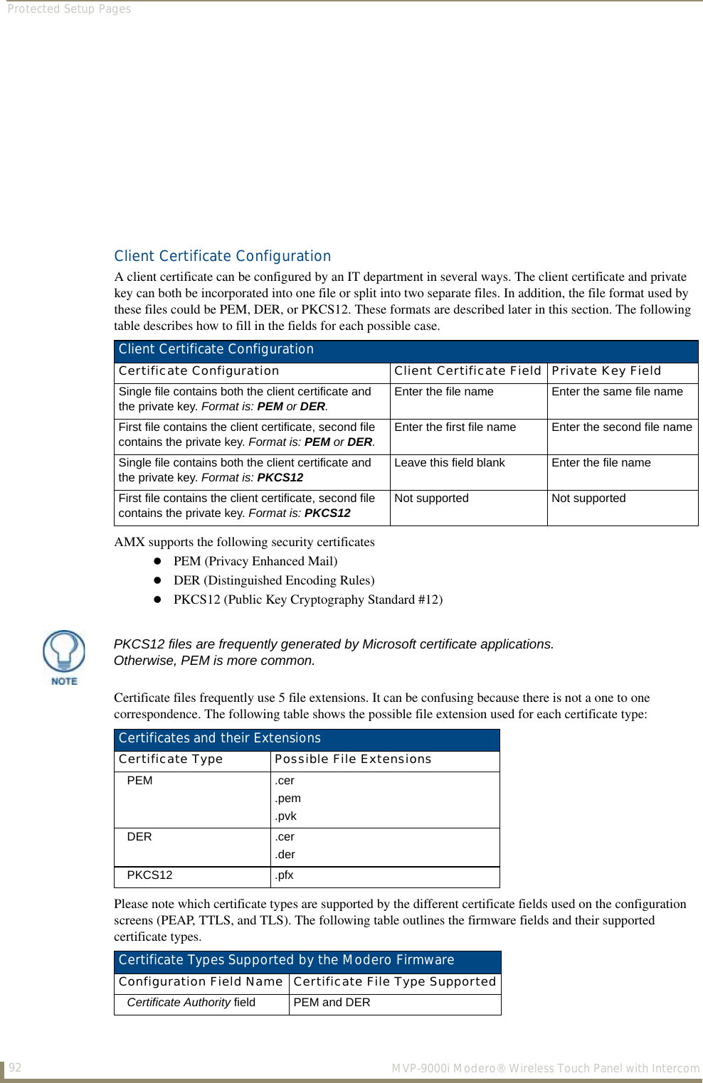 Protected Setup Pages92  MVP-9000i Modero® Wireless Touch Panel with IntercomClient Certificate ConfigurationA client certificate can be configured by an IT department in several ways. The client certificate and private key can both be incorporated into one file or split into two separate files. In addition, the file format used by these files could be PEM, DER, or PKCS12. These formats are described later in this section. The following table describes how to fill in the fields for each possible case. AMX supports the following security certificatesPEM (Privacy Enhanced Mail)DER (Distinguished Encoding Rules)PKCS12 (Public Key Cryptography Standard #12)Certificate files frequently use 5 file extensions. It can be confusing because there is not a one to one correspondence. The following table shows the possible file extension used for each certificate type: Please note which certificate types are supported by the different certificate fields used on the configuration screens (PEAP, TTLS, and TLS). The following table outlines the firmware fields and their supported certificate types.Client Certificate ConfigurationCertificate Configuration Client Certificate Field Private Key FieldSingle file contains both the client certificate and the private key. Format is: PEM or DER.Enter the file name Enter the same file nameFirst file contains the client certificate, second file contains the private key. Format is: PEM or DER.Enter the first file name Enter the second file nameSingle file contains both the client certificate and the private key. Format is: PKCS12 Leave this field blank Enter the file nameFirst file contains the client certificate, second file contains the private key. Format is: PKCS12 Not supported Not supportedPKCS12 files are frequently generated by Microsoft certificate applications. Otherwise, PEM is more common.Certificates and their ExtensionsCertificate Type Possible File ExtensionsPEM .cer.pem.pvkDER .cer.derPKCS12 .pfxCertificate Types Supported by the Modero FirmwareConfiguration Field Name Certificate File Type SupportedCertificate Authority field PEM and DER