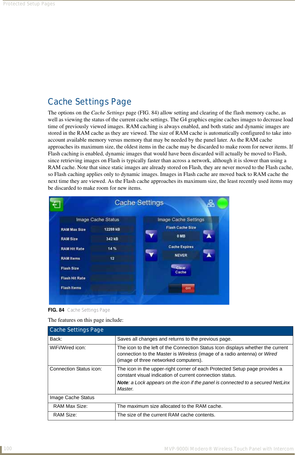 Protected Setup Pages100  MVP-9000i Modero® Wireless Touch Panel with IntercomCache Settings PageThe options on the Cache Settings page (FIG. 84) allow setting and clearing of the flash memory cache, as well as viewing the status of the current cache settings. The G4 graphics engine caches images to decrease load time of previously viewed images. RAM caching is always enabled, and both static and dynamic images are stored in the RAM cache as they are viewed. The size of RAM cache is automatically configured to take into account available memory versus memory that may be needed by the panel later. As the RAM cache approaches its maximum size, the oldest items in the cache may be discarded to make room for newer items. If Flash caching is enabled, dynamic images that would have been discarded will actually be moved to Flash, since retrieving images on Flash is typically faster than across a network, although it is slower than using a RAM cache. Note that since static images are already stored on Flash, they are never moved to the Flash cache, so Flash caching applies only to dynamic images. Images in Flash cache are moved back to RAM cache the next time they are viewed. As the Flash cache approaches its maximum size, the least recently used items may be discarded to make room for new items.  The features on this page include:FIG. 84  Cache Settings PageCache Settings Page Back: Saves all changes and returns to the previous page.WiFi/Wired icon: The icon to the left of the Connection Status Icon displays whether the current connection to the Master is Wireless (image of a radio antenna) or Wired (image of three networked computers).Connection Status icon: The icon in the upper-right corner of each Protected Setup page provides a constant visual indication of current connection status.Note: a Lock appears on the icon if the panel is connected to a secured NetLinx Master.Image Cache StatusRAM Max Size: The maximum size allocated to the RAM cache.RAM Size: The size of the current RAM cache contents.