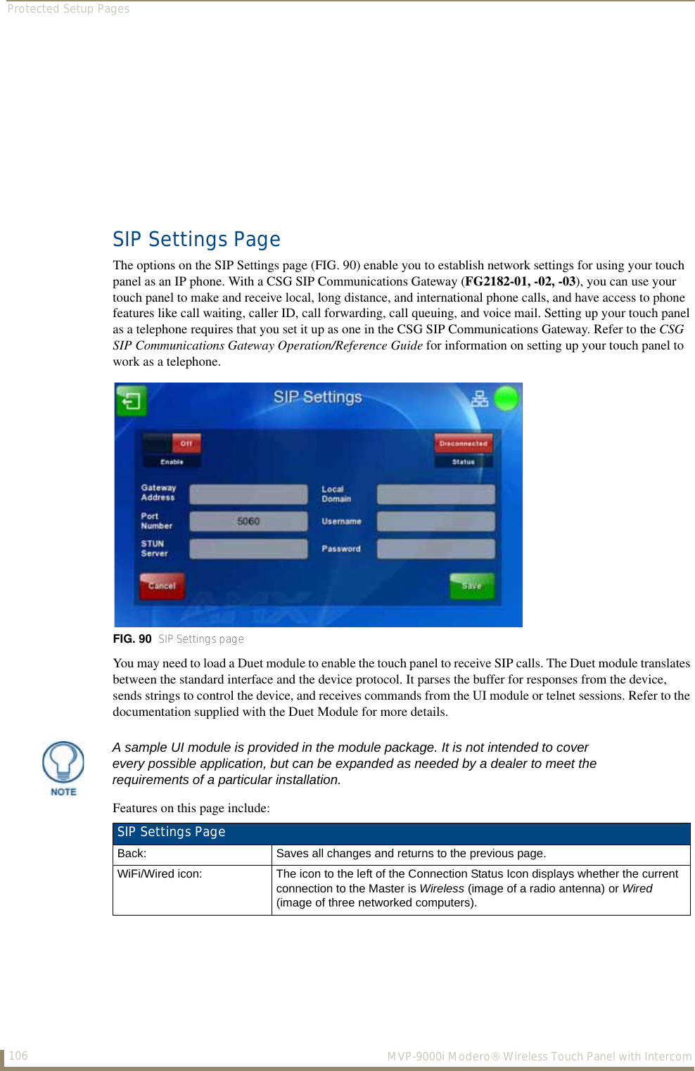 Protected Setup Pages106  MVP-9000i Modero® Wireless Touch Panel with IntercomSIP Settings PageThe options on the SIP Settings page (FIG. 90) enable you to establish network settings for using your touch panel as an IP phone. With a CSG SIP Communications Gateway (FG2182-01, -02, -03), you can use your touch panel to make and receive local, long distance, and international phone calls, and have access to phone features like call waiting, caller ID, call forwarding, call queuing, and voice mail. Setting up your touch panel as a telephone requires that you set it up as one in the CSG SIP Communications Gateway. Refer to the CSG SIP Communications Gateway Operation/Reference Guide for information on setting up your touch panel to work as a telephone.You may need to load a Duet module to enable the touch panel to receive SIP calls. The Duet module translates between the standard interface and the device protocol. It parses the buffer for responses from the device, sends strings to control the device, and receives commands from the UI module or telnet sessions. Refer to the documentation supplied with the Duet Module for more details.Features on this page include: FIG. 90  SIP Settings pageA sample UI module is provided in the module package. It is not intended to cover every possible application, but can be expanded as needed by a dealer to meet the requirements of a particular installation. SIP Settings Page Back: Saves all changes and returns to the previous page.WiFi/Wired icon: The icon to the left of the Connection Status Icon displays whether the current connection to the Master is Wireless (image of a radio antenna) or Wired (image of three networked computers).