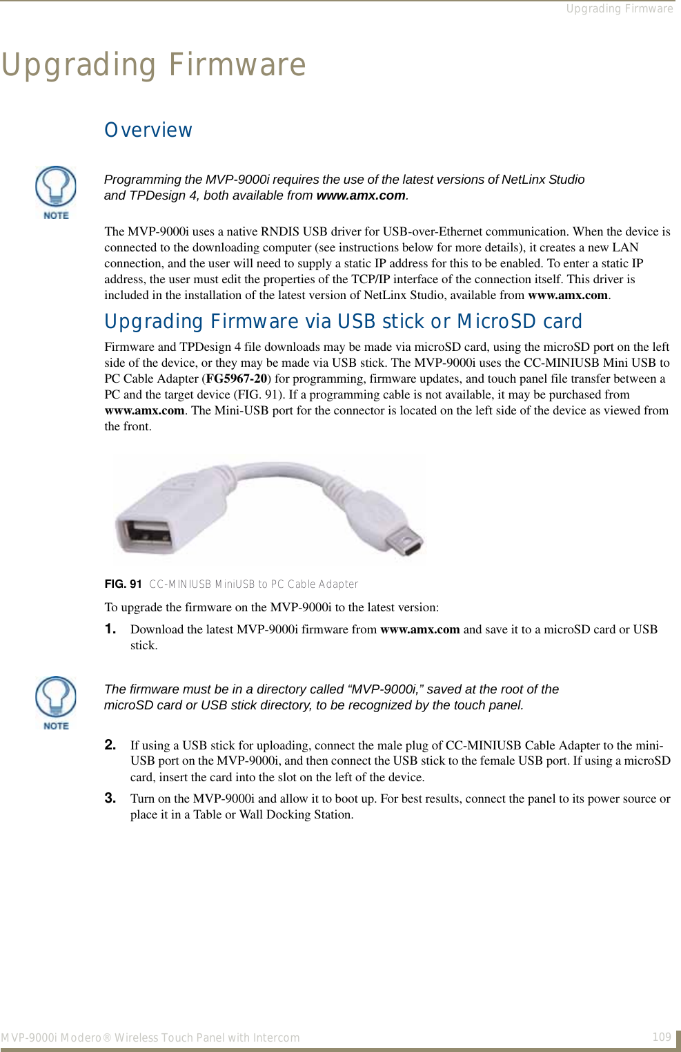 Upgrading Firmware109MVP-9000i Modero® Wireless Touch Panel with IntercomUpgrading FirmwareOverviewThe MVP-9000i uses a native RNDIS USB driver for USB-over-Ethernet communication. When the device is connected to the downloading computer (see instructions below for more details), it creates a new LAN connection, and the user will need to supply a static IP address for this to be enabled. To enter a static IP address, the user must edit the properties of the TCP/IP interface of the connection itself. This driver is included in the installation of the latest version of NetLinx Studio, available from www.amx.com.Upgrading Firmware via USB stick or MicroSD cardFirmware and TPDesign 4 file downloads may be made via microSD card, using the microSD port on the left side of the device, or they may be made via USB stick. The MVP-9000i uses the CC-MINIUSB Mini USB to PC Cable Adapter (FG5967-20) for programming, firmware updates, and touch panel file transfer between a PC and the target device (FIG. 91). If a programming cable is not available, it may be purchased from www.amx.com. The Mini-USB port for the connector is located on the left side of the device as viewed from the front.To upgrade the firmware on the MVP-9000i to the latest version:1. Download the latest MVP-9000i firmware from www.amx.com and save it to a microSD card or USB stick.2. If using a USB stick for uploading, connect the male plug of CC-MINIUSB Cable Adapter to the mini-USB port on the MVP-9000i, and then connect the USB stick to the female USB port. If using a microSD card, insert the card into the slot on the left of the device.3. Turn on the MVP-9000i and allow it to boot up. For best results, connect the panel to its power source or place it in a Table or Wall Docking Station.Programming the MVP-9000i requires the use of the latest versions of NetLinx Studio and TPDesign 4, both available from www.amx.com.FIG. 91  CC-MINIUSB MiniUSB to PC Cable AdapterThe firmware must be in a directory called “MVP-9000i,” saved at the root of the microSD card or USB stick directory, to be recognized by the touch panel.